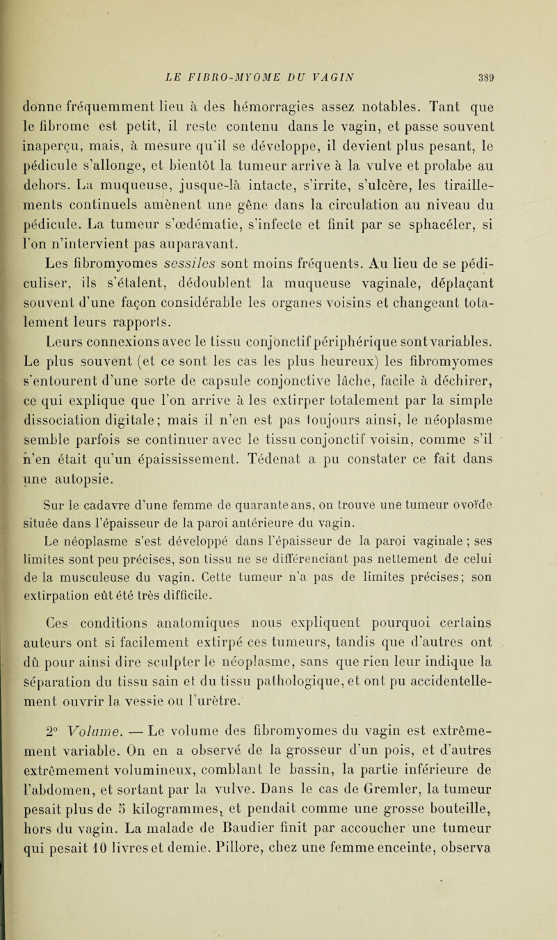 donne fréquemment lieu à des hémorragies assez notables. Tant que le fibrome est petit, il reste contenu dans le vagin, et passe souvent inaperçu, mais, à mesure qu’il se développe, il devient plus pesant, le pédicule s’allonge, et bientôt la tumeur arrive à la vulve et prolabe au dehors. La muqueuse, jusque-là intacte, s’irrite, s’ulcère, les tiraille¬ ments continuels amènent une gêne dans la circulation au niveau du pédicule. La tumeur s’œdématie, s’infecte et finit par se sphacéler, si l’on n’intervient pas auparavant. Les fibromyomes sessiles sont moins fréquents. Au lieu de se pédi- culiser, ils s’étalent, dédoublent la muqueuse vaginale, déplaçant souvent d’une façon considérable les organes voisins et changeant tota¬ lement leurs rapports. Leurs connexions avec le tissu conjonctif périphérique sont variables. Le plus souvent (et ce sont les cas les plus heureux) les fibromyomes s’entourent d’une sorte de capsule conjonctive lâche, facile à déchirer, ce qui explique que l’on arrive à les extirper totalement par la simple dissociation digitale; mais il n’en est pas toujours ainsi, le néoplasme semble parfois se continuer avec le tissu conjonctif voisin, comme s’il n’en était qu’un épaississement. Tédenat a pu constater ce fait dans une autopsie. Sur le cadavre d’une femme de quarante ans, on trouve une tumeur ovoïde située dans l’épaisseur de la paroi antérieure du vagin. Le néoplasme s’est développé dans l’épaisseur de la paroi vaginale ; ses limites sont peu précises, son tissu ne se différenciant pas nettement de celui delà musculeuse du vagin. Cette tumeur n’a pas de limites précises; son extirpation eût été très difficile. Ces conditions anatomiques nous expliquent pourquoi certains auteurs ont si facilement extirpé ces tumeurs, tandis que d’autres ont dû pour ainsi dire sculpter le néoplasme, sans que rien leur indique la Séparation du tissu sain et du tissu pathologique, et ont pu accidentelle¬ ment ouvrir la vessie ou l’urètre. 2° Volume. — Le volume des fibromyomes du vagin est extrême¬ ment variable. On en a observé de la grosseur d’un pois, et d’autres extrêmement volumineux, comblant le bassin, la partie inférieure de l’abdomen, et sortant par la vulve. Dans le cas de Gremler, la tumeur pesait plus de 5 kilogrammes! et pendait comme une grosse bouteille, hors du vagin. La malade de Baudier finit par accoucher une tumeur qui pesait 10 livres et demie. Pillore, chez une femme enceinte, observa