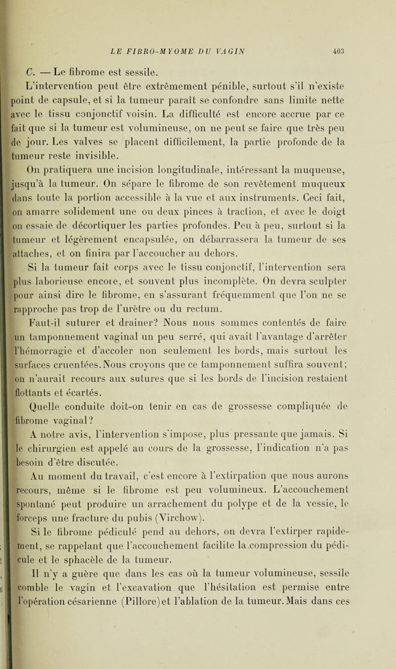 C. —Le fibrome est sessile. L’intervention peut être extrêmement pénible, surtout s’il n’existe point de capsule, et si la tumeur paraît se confondre sans limite nette avec le tissu conjonctif voisin. La difficulté est encore accrue par ce fait que si la tumeur est volumineuse, on ne peut se faire que très peu de jour. Les valves se placent difficilement, la partie profonde de la tumeur reste invisible. On pratiquera une incision longitudinale, intéressant la muqueuse, jusqu’à la tumeur. On sépare le fibrome de son revêtement muqueux dans toute la portion accessible à la vue et aux instruments. Ceci fait, on amarre solidement une ou deux pinces à traction, et avec le doigt on essaie de décortiquer les parties profondes. Peu à peu, surtout si la tumeur et légèrement encapsulée, on débarrassera la tumeur de ses attaches, et on finira par l’accoucher au dehors. Si la tumeur fait corps avec le tissu conjonctif, l'intervention sera plus laborieuse encore, et souvent plus incomplète. On devra sculpter pour ainsi dire le fibrome, en s’assurant fréquemment que l’on ne se rapproche pas trop de l’urètre ou du rectum. Faut-il suturer et drainer? Nous nous sommes contentés de faire un tamponnement vaginal un peu serré, qui avait l’avantage d’arrêter l’hémorragie et d’accoler non seulement les bords, mais surtout les surfaces cruentées.Nous croyons que ce tamponnement suffira souvent; on n’aurait recours aux sutures que si les bords de l’incision restaient flottants et écartés. Quelle conduite doit-on tenir en cas de grossesse compliquée de fibrome vaginal? À notre avis, l’intervention s’impose, plus pressante que jamais. Si le chirurgien est appelé au cours de la grossesse, l’indication n’a pas besoin d’être discutée. Au moment du travail, c’est encore à l’extirpation que nous aurons recours, même si le fibrome est peu volumineux. L’accouchement spontané peut produire un arrachement du polype et de la vessie, le forceps une fracture du pubis (Virchow). Si le fibrome pédiculé pend au dehors, on devra l’extirper rapide¬ ment, se rappelant que l’accouchement facilite la .compression du pédi¬ cule et le sphacèle de la tumeur. Il n’y a guère que dans les cas où la tumeur volumineuse, sessile comble le vagin et l'excavation que l’hésitation est permise entre l’opération césarienne (Pillore)et l’ablation de la tumeur. Mais dans ces