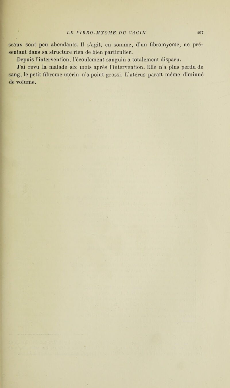 seaux sont peu abondants. Il s’agit, en somme, d’un fibromyome, ne pré¬ sentant dans sa structure rien de bien particulier. Depuis l’intervention, l’écoulement sanguin a totalement disparu. J’ai revu la malade six mois après l’intervention. Elle n’a plus perdu de sang, le petit fibrome utérin n’a point grossi. L’utérus paraît même diminué de volume.