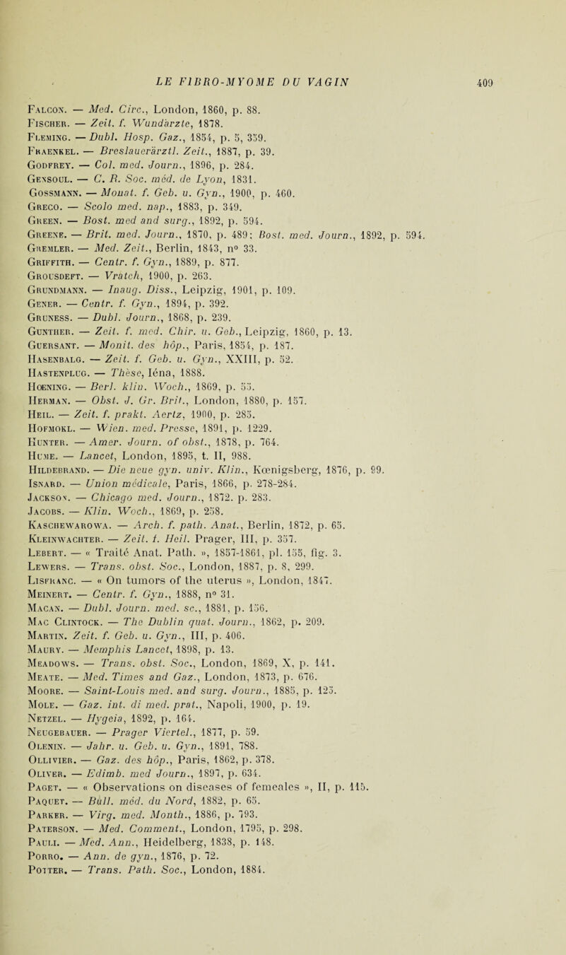 Falcon. — Med. Cire., London, 1860, p. 88. Fischer. — Zeil. f. Wundarzte, 1878. Fleming. —Duhl. Hosp. Gaz., 1854, p. 5, 359. Fkaenkel. — Breslauer'àrztl. Zeit., 1887, p. 39. Godfrey. — Col. med. Journ., 1896, p. 284. Gensoul. — C. B. Soc. med. de Lyon, 1831. Gossmann. — Monat. f. Gcb. u. Gyn., 1900, p. 460. Greco. — Scolo med. nap., 1883, p. 349. Green. — Bost. med and surg., 1892, p. 594. Greene. — Brit. med. Journ., 1870, p. 489; Bost. med. Journ., 1892, p. 594. Gremler. — Med. Zeit., Berlin, 1843, n° 33. Griffith. — Centr. f. Gyn., 1889, p. 877. Grousdeft. — Vratch, 1900, p. 263. Grundmann. — Inaug. Diss., Leipzig, 1901, p. 109. Gener. — Centr. f. Gyn., 1894, p. 392. Gruness. — Duhl. Journ., 1868, p. 239. Guntiier. — Zeit. f. med. Chir. u. Geb., Leipzig, 1860, p. 13. Guersant. — Monit. des hôp., Paris, 1854, p. 187. Hasenbalg. — Zeit. f. Geb. u. Gyn., XXIII, p. 52. IIastenplcg. — Thèse, Iéna, 1888. Hoening. — Bcrl. klin. Woch., 1869, p. 55. Herman. — Obst. J. Gr. Brit., London, 1880, p. 157. Heil. — Zeit. f. prakt. Acrlz, 1900, p. 285. Hofmokl. — Wien. med. Presse, 1891, p. 1229. Kunter. — Amer. Journ. of obst., 1878, p. 764. Hume. — Lancet, London, 1895, t. II, 988. Hildebrand. — Die lieue gyn. univ. Klin., Kœnigsberg, 1876, p. 99. Isnard. — Union médicale, Paris, 1866, p. 278-284. Jackson. — Chicago med. Journ., 1872. p. 283. Jacobs. — Klin. Woch., 1869, p. 258. Kaschewarowa. — Arch. f. path. Anat., Berlin, 1872, p. 65. Kleinwachter. — Zeit. 1. Heil. Prager, III, p. 357. Lebert. — « Traité Anat. Path. », 1857-1861, pl. 155, fig. 3. Lewers. — Trans. obst. Soc., London, 1887, p. 8, 299. Lisfranc. — « On tumors of the utérus », London, 1847. Meinert. — Centr. f. Gyn., 1888, n° 31. Macan. — Dubl. Journ. med. sc., 1881, p. 156. Mac Clintock. — The Dublin quat. Journ., 1862, p. 209. Martin. Zeit. f. Geb. u. Gyn., III, p. 406. Maury. — Memphis Lancet, 1898, p. 13. Meadows. — Trans. obst. Soc., London, 1869, X, p. 141. Meate. — Med. Times and Gaz., London, 1873, p. 676. Moore. — Saint-Louis med. and surg. Journ., 1885, p. 125. Mole. — Gaz. int. di med. prat., Napoli, 1900, p. 19. Netzel. — Hygeia, 1892, p. 164. Neugebauer. — Prager Vicrtel., 1877, p. 59. Olenin. — Jahr. u. Geb. u. Gyn., 1891, 788. Ollivier. — Gaz. des hôp., Paris, 1862, p. 378. Oliver. — Edimb. med Journ., 1897, p. 634. Paget. — « Observations on diseases of femeales », II, p. 115. Paquet. — Bull. med. du Nord, 1882, p. 65. Parker. — Virg. med. Month., 1886, p. 793. Paterson. — Med. Comment., London, 1795, p. 298. Pauli. —Med. Ann., Heidelberg, 1838, p. 148. Porro. — Ann. de gyn., 1876, p. 72. Potter. — Trans. Path. Soc., London, 1884.