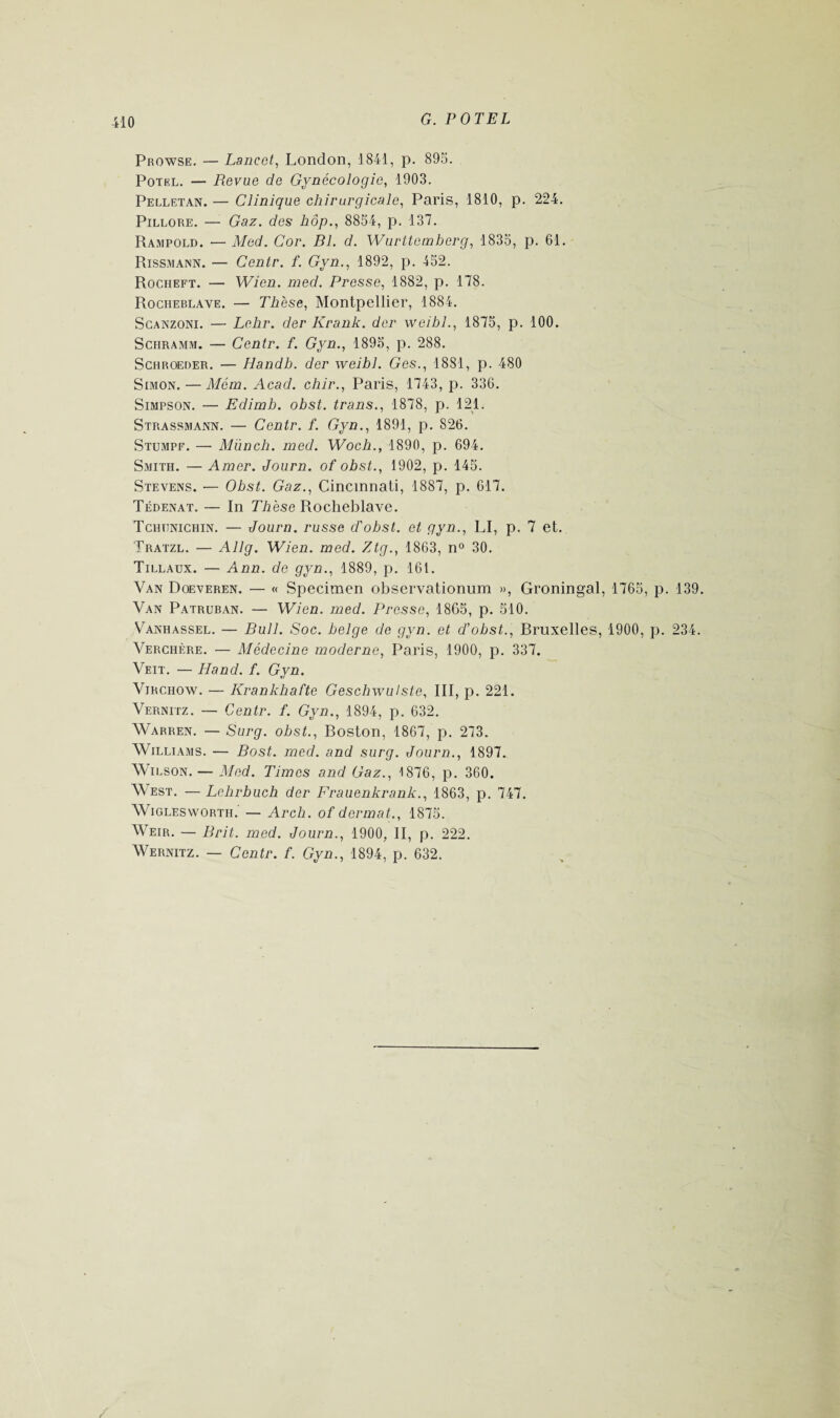 Prowse. — Lancet, London, 1841, p. 895. Potel. — Revue de Gynécologie, 1903. Pelletan. — Clinique chirurgicale, Paris, 1810, p. 224. Pillore. — Gaz. des hop., 8854, p. 137. Rampold. — Med. Cor. Bl. d. Wurttemberg, 1835, p. 61. Rissmann. — Centr. f. Gyn., 1892, p. 452. Rocheft. — Wien. med. Presse, 1882, p. 178. Rocheblave. — Thèse, Montpellier, 1884. Scanzoni. — Lehr. der Krank. der weibl., 1875, p. 100. Schramm. — Centr. f. Gyn., 1895, p. 288. Schroeder. — Handh. der weibl. Ges., 1881, p. 480 Simon. — Mém. Acad, chir., Paris, 1743, p. 336. Simpson. — Edimb. obst. trans., 1878, p. 121. Strassmann. — Centr. f. Gyn., 1891, p. 826. Stumpf. — Münch. med. Woch., 1890, p. 694. Smith. — Amer. Journ. of obst., 1902, p. 145. Stevens. — Obst. Gaz., Cincinnati, 1887, p. 617. Tédenat. — In Thèse Rocheblave. Tchijnichin. — Journ. russe d'ohst. et gyn., LI, p. 7 et. Tratzl. — Allg. Wien. med. Ztg., 1863, n° 30. Tillaux. — Ann. de gyn., 1889, p. 161. Van Doeveren. — « Specimen observationum », Groningal, 1765, p. 139. Van Patruban. — Wien. med. Presse, 1865, p. 510. Vanhassel. — Bull. Soc. belge de gyn. et d'obst., Rruxelles, 1900, p. 234. Verchère. — Médecine moderne, Paris, 1900, p. 337. Veit. — H and. f. Gyn. Virchow. — Krankhafte Geschwulste, III, p. 221. Vernitz. — Centr. f. Gyn., 1894, p. 632. Warren. — Surg, obst., Roston, 1867, p. 273. Williams. — Bost. med. and surg. Journ., 1897. Wilson. — Med. Times and Gaz., 1876, p. 360. West. — Lehrbuch der Frauenkrank., 1863, p. 747. Wigleswortil — Arch. of dermat., 1875. Weir. — Brit. med. Journ., 1900, II, p. 222. Wernitz. — Centr. f. Gyn., 1894, p. 632.