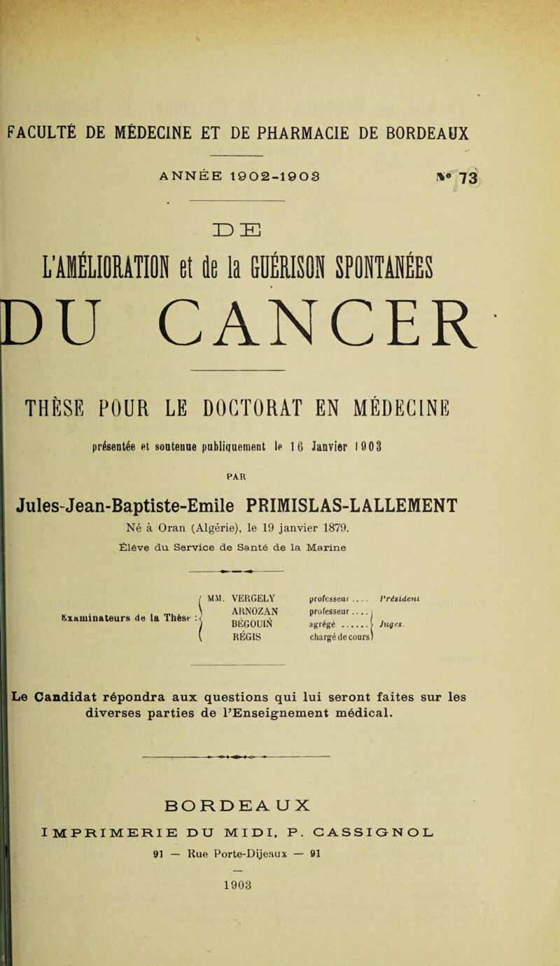 ANNÉE 1902-1903 »• 73 IDE L'AIIÉLIOMTION et le la GUÉRISON SPONTANÉES DU CANCER THÈSE POUR LE DOCTORAT EN MÉDECINE présentée et soutenue publiquement le 16 Janvier 1903 PAR Jules-Jean-Baptiste-Emile PRIMISLAS-LALLEMENT Né à Oran (Algérie), le 19 janvier 1879. Élève du Service de Santé de la Marine Examinateurs de la Thèse : MM. VERGELY ARNOZAN BÉGOUIN RÉGIS professeur.... Président professeur.... j agrégé .> Juges chargé de cours; Le Candidat répondra aux questions qui lui seront faites sur les diverses parties de l'Enseignement médical. BORDEAUX IMPRIMERIE DU MIDI, P. CASSIGNOL 91 — Rue Porte-Dijeaux — 91 1903