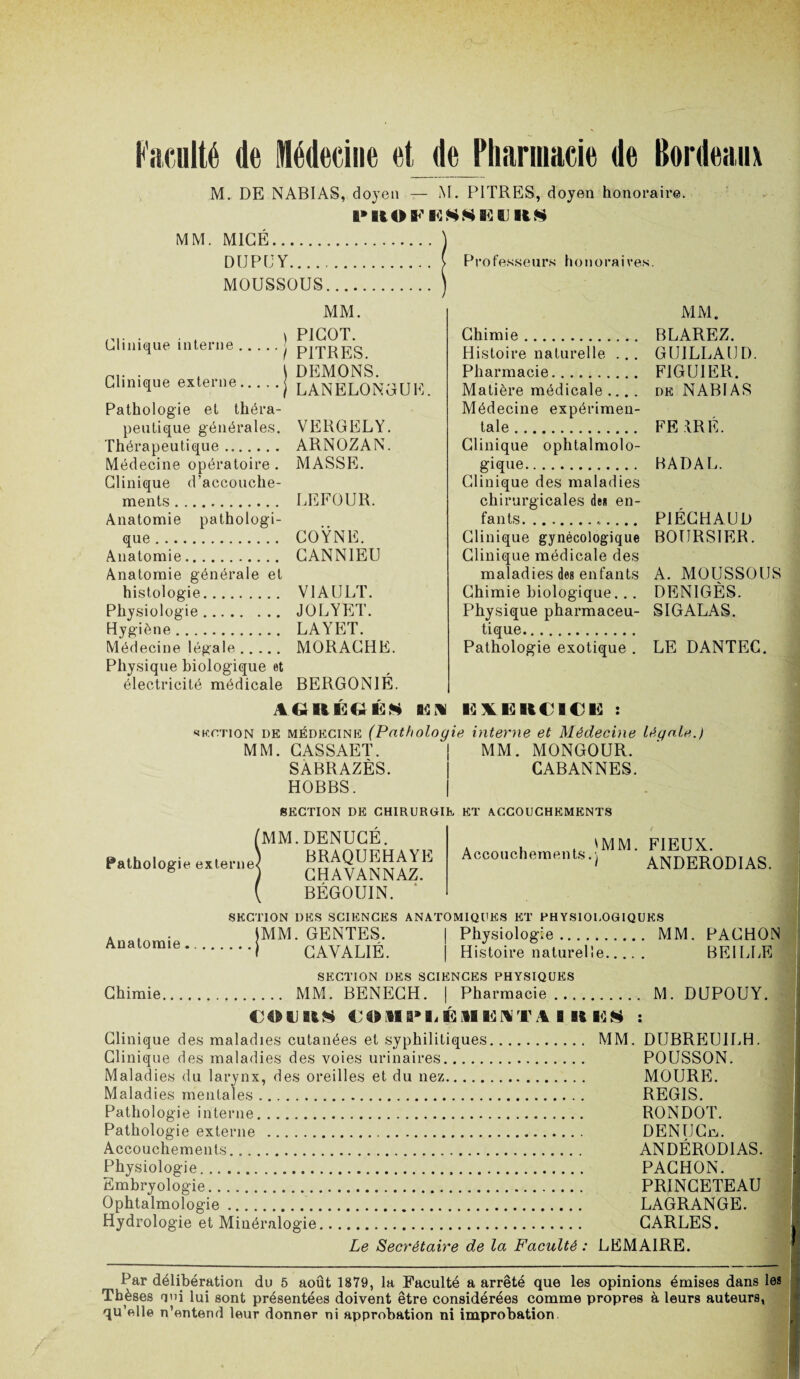 M. DE NABIAS, doyen — M. PITRES, doyen honoraire. ftMiOFHSSËIJItS MM. MIGÉ. DUPE Y.... MOUSSOUS Clinique interne. Clinique externe. Pathologie et théra¬ peutique générales. Thérapeutique. Médecine opératoire . Clinique d’accouche¬ ments . Anatomie pathologi¬ que . Anatomie. Anatomie générale et histologie. Physiologie. Hygiène. Médecine légale. Physique biologique et électricité médicale MM. ) PICOT. I PITRES. ) DEMONS. )LANÈLONGUE. VERGELY. ARNOZAN. MASSE. LEFOUR. COŸNE. GANN1EU V1AULT. JOLYET. LAYET. MORAGHE. BERGONIÉ. au ii eu es ea Professeurs honoraires. Chimie. Histoire naturelle ... Pharmacie. Matière médicale .... Médecine expérimen¬ tale . Clinique ophtalmolo¬ gique. Clinique des maladies chirurgicales de* en¬ fants....... Clinique gynécologique Clinique médicale des maladies des enfants Chimie biologique. .. Physique pharmaceu¬ tique. Pathologie exotique . MM. BLAREZ. GUILLAUD FIGUIER. DK NABIAS FE IRE. BADAL. P1ÉCHAUD BOURSIER. A. MOUSSOUS DENIGÈS. SIGALAS. LE DANTEC. 12X13 UC I C 13 : skotion de mkdkcink (Pathologie interne et Médecine légale.) MM. CASSAET. | MM. MONGOUR. SABRAZÈS. | CABANNES. HOBBS. | SKCTION DK CHIRUROIK KT ACCOUCHKMKNTS Pathologie externe MM.DENUCÉ. BRAQUEHAYE CHAVANNAZ. BÉGOUIN. Accouchements 'MM. FIEUX. ) ANDERODIAS. SKCTION DKS SCIKNCKS ANATOMIQUKS KT PHYSIOI.OGIQUKS Anatomie 1MM. GENTES. I CAYALIÉ. Physiologie. MM. PACHON Histoire naturelle. BEI LUE SKCTION DKS SCIKNCKS PHYSIQUKS Chimie.MM. BENECH. | Pharmacie. M. DUPOUY. 4M»U COMIMjÉiHlâNT A B U ES : Clinique des maladies cutanées et syphilitiques. MM. DUBREUILH. Clinique des maladies des voies urinaires. POUSSON. Maladies du larynx, des oreilles et du nez. MOURE. Maladies mentales. REGIS. Pathologie interne. RONDOT. Pathologie externe . DENUCpj. Accouchements. ANDÉROD1AS. Physiologie. PACHON. Embryologie. PRINCETEAU Ophtalmologie.. LAGRANGE. Hydrologie et Minéralogie. CARLES. Le Secrétaire de la Faculté : LEMAIRE. Par délibération du 5 août 1879, la Faculté a arrêté que les opinions émises dans les inèses uni lui sont présentées doivent être considérées comme propres à leurs auteurs, qu’elle n’entend leur donner ni approbation ni improbation