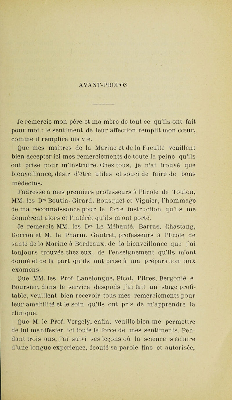 AVANT-PROPOS Je remercie mon père et ma mère de tout ce qu'ils ont fait pour moi : le sentiment de leur affection remplit mon cœur, comme il remplira ma vie. Que mes maîtres de la Marine et de la Faculté veuillent bien accepter ici mes remerciements de toute la peine qu’ils ont prise pour m’instruire. Chez tous, je n’ai trouvé que bienveillance, désir d’être utiles et souci de faire de bons médecins. J’adresse à mes premiers professeurs à l’Ecole de Toulon, MM. les Drs Boutin, Girard, Bousquet et Viguier, l’hommage de ma reconnaissance pour la forte instruction qu’ils me donnèrent alors et l’intérêt qu’ils m’ont porté. Je remercie MM. les Drs Le Méhauté, Barras, Chastang, Gorron et M. le Pharm. Gautret, professeurs à l’Ecole de santé delà Marine à Bordeaux, de la bienveillance que j’ai toujours trouvée chez eux, de l’enseignement qu’ils m’ont donné et de la part qu’ils ont prise à ma préparation aux examens. Que MM. les Prof. Lanelongue, Picot, Pitres, Bergonié e Boursier, dans le service desquels j’ai fait un stage profi¬ table, veuillent bien recevoir tous mes remerciements pour leur amabilité et le soin qu’ils ont pris de m’apprendre la clinique. Que M. le Prof. Vergely, enfin, veuille bien me permettre de lui manifester ici toute la force de mes sentiments. Pen¬ dant trois ans, j’ai suivi ses leçons où la science s’éclaire d’une longue expérience, écouté sa parole fine et autorisée,