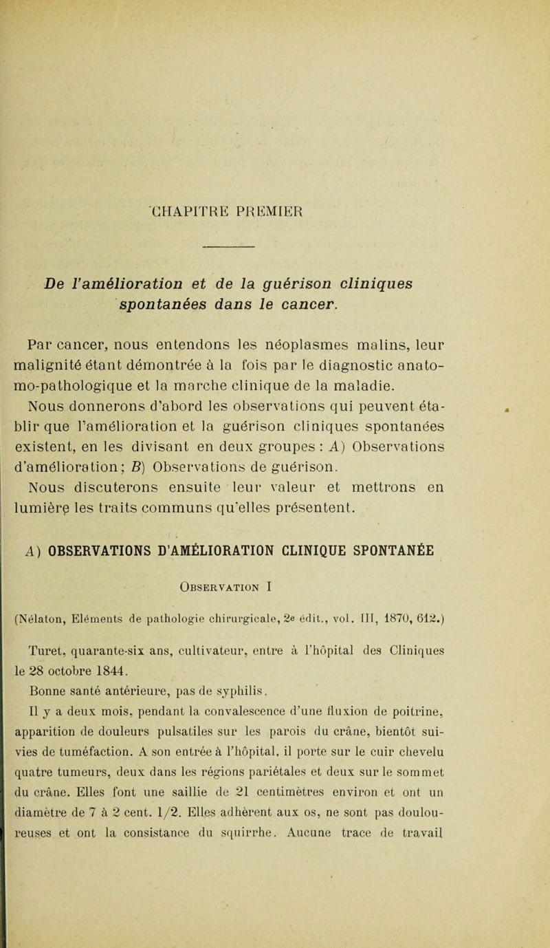 CHAPITRE PREMIER De l'amélioration et de la guérison cliniques spontanées dans le cancer. Par cancer, nous entendons les néoplasmes malins, leur malignité étant démontrée à la fois par le diagnostic anato¬ mo-pathologique et la marche clinique de la maladie. Nous donnerons d’abord les observations qui peuvent éta¬ blir que l’amélioration et la guérison cliniques spontanées existent, en les divisant en deux groupes : A) Observations d’amélioration; B) Observations de guérison. Nous discuterons ensuite leur valeur et mettrons en lumièrp les traits communs qu’elles présentent. A) OBSERVATIONS D’AMÉLIORATION CLINIQUE SPONTANÉE Observation I (Nélaton, Eléments de pathologie chirurgicale, 2e édit., vol. III, 1870, 612.) Turet, quarante-six ans, cultivateur, entre à l’hôpital des Cliniques le 28 octobre 1844. Bonne santé antérieure, pas de syphilis. Il y a deux mois, pendant la convalescence d’une fluxion de poitrine, apparition de douleurs pulsatiles sur les parois du crâne, bientôt sui¬ vies de tuméfaction. A son entrée à l’hôpital, il porte sur le cuir chevelu quatre tumeurs, deux dans les régions pariétales et deux sur le sommet I du crâne. Elles font une saillie de 21 centimètres environ et ont un I diamètre de 7 à 2 cent. 1/2. Elles adhèrent aux os, ne sont pas doulou- I reuses et ont la consistance du squirrhe. Aucune trace de travail