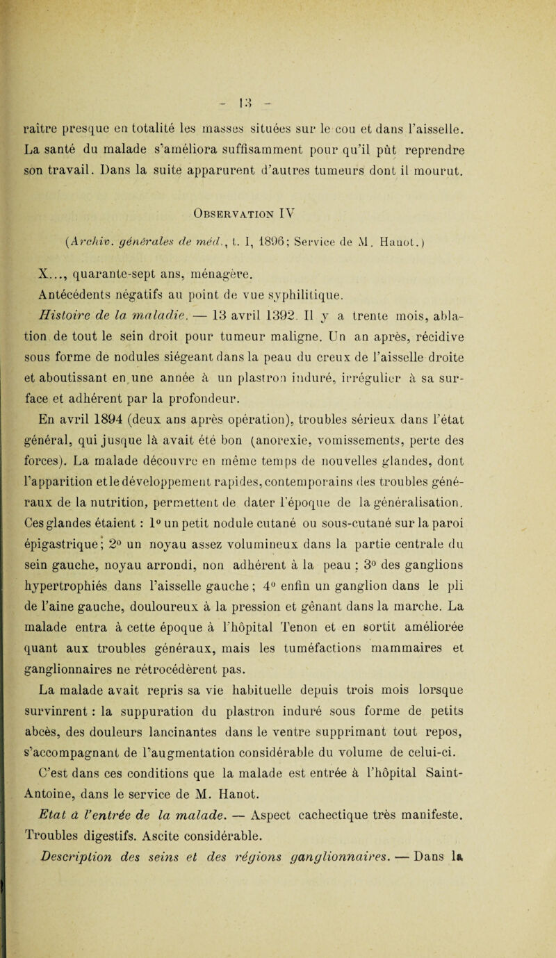 raitre presque en totalité les masses situées sur le cou et dans l’aisselle. La santé du malade s'améliora suffisamment pour qu’il pût reprendre son travail. Dans la suite apparurent d’autres tumeurs dont il mourut. Observation IY (Archiv. générales de méd., t. 1, 1896; Service de M. Hanot.) X..., quarante-sept ans, ménagère. Antécédents négatifs au point de vue syphilitique. Histoire de la maladie. — 13 avril 1392. Il y a trente mois, abla¬ tion de tout le sein droit pour tumeur maligne. Un an après, récidive sous forme de nodules siégeant dans la peau du creux de l’aisselle droite et aboutissant en une année à un plastron induré, irrégulier à sa sur¬ face et adhérent par la profondeur. En avril 1894 (deux ans après opération), troubles sérieux dans l’état général, qui jusque là avait été bon (anorexie, vomissements, perte des forces). La malade découvre en même temps de nouvelles glandes, dont l’apparition etle développement rapides, contemporains des troubles géné¬ raux de la nutrition, permettent de dater l’époque de la généralisation. Ces glandes étaient : 1° un petit nodule cutané ou sous-cutané sur la paroi épigastrique; 2° un noyau assez volumineux dans la partie centrale du sein gauche, noyau arrondi, non adhérent à la peau : 3° des ganglions hypertrophiés dans Faisselle gauche ; 4° enfin un ganglion dans le pli de l’aine gauche, douloureux à la pression et gênant dans la marche. La malade entra à cette époque à l’hôpital Tenon et en sortit améliorée quant aux troubles généraux, mais les tuméfactions mammaires et ganglionnaires ne rétrocédèrent pas. La malade avait repris sa vie habituelle depuis trois mois lorsque survinrent : la suppuration du plastron induré sous forme de petits abcès, des douleurs lancinantes dans le ventre supprimant tout repos, s'accompagnant de l’augmentation considérable du volume de celui-ci. C’est dans ces conditions que la malade est entrée à l’hôpital Saint- Antoine, dans le service de M. Hanot. Etat a Ventrée de la malade. — Aspect cachectique très manifeste. Troubles digestifs. Ascite considérable. Description des seins et des régions ganglionnaires. — Dans la