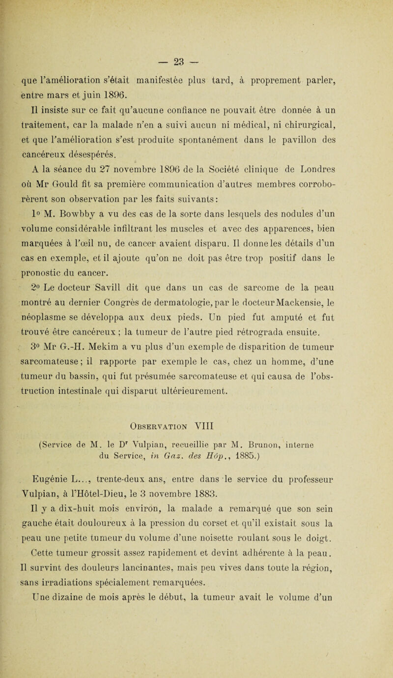 que l'amélioration s’était manifestée plus tard, à proprement parler, entre mars et juin 1896. Il insiste sur ce fait qu’aucune confiance ne pouvait être donnée à un traitement, car la malade n’en a suivi aucun ni médical, ni chirurgical, et que l’amélioration s’est produite spontanément dans le pavillon des cancéreux désespérés. A la séance du 27 novembre 1896 de la Société clinique de Londres où Mr Grould fit sa première communication d’autres membres corrobo¬ rèrent son observation par les faits suivants : 1° M. Bowbby a vu des cas de la sorte dans lesquels des nodules d’un volume considérable infiltrant les muscles et avec des apparences, bien marquées à l’oeil nu, de cancer avaient disparu. Il donne les détails d’un cas en exemple, et il ajoute qu’on ne doit pas être trop positif dans le pronostic du eancer. 2° Le docteur Savill dit que dans un cas de sarcome de la peau montré au dernier Congrès de dermatologie, par le docteurMackensie, le néoplasme se développa aux deux pieds. Un pied fut amputé et fut trouvé être cancéreux ; la tumeur de l’autre pied rétrograda ensuite. 3° Mr U.-H. Mekim a vu plus d’un exemple de disparition de tumeur sarcomateuse ; il rapporte par exemple le cas, chez un homme, d’une tumeur du bassin, qui fut présumée sarcomateuse et qui causa de l’obs¬ truction intestinale qui disparut ultérieurement. Observation VIII (Service de M. le Dr Vulpian, recueillie par M. Brunon, interne du Service, in Gaz. des Hôp., 1885.) Eugénie L..., trente-deux ans, entre dans le service du professeur Vulpian, à l’Hôtel-Dieu, le 3 novembre 1883. Il y a dix-huit mois environ, la malade a remarqué que son sein gauche était douloureux à la pression du corset et qu’il existait sous la peau une petite tumeur du volume d’une noisette roulant sous le doigt. Cette tumeur grossit assez rapidement et devint adhérente à la peau. Il survint des douleurs lancinantes, mais peu vives dans toute la région, sans irradiations spécialement remarquées. Une dizaine de mois après le début, la tumeur avait le volume d’un >