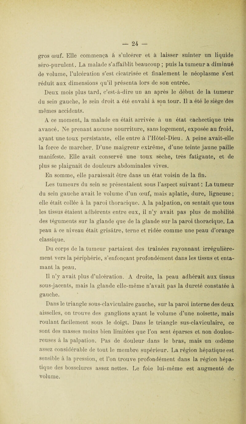 gros œuf. Elle commença à s’ulcérer et à laisser suinter un liquide séro-purulent. La malade s’affaiblit beaucoup ; puis la tumeur a diminué de volume, l’ulcération s’est cicatrisée et finalement le néoplasme s’est réduit aux dimensions qu’il présenta lors de son entrée. Deux mois plus tard, c’est-à-dire un an après le début de la tumeur du sein gauche, le sein droit a été envahi à son tour. Il a été le siège des mêmes accidents. A ce moment, la malade en était arrivée à un état cachectique très avancé. Ne prenant aucune nourriture, sans logement, exposée au froid, ayant une toux persistante, elle entre à l’Hôtel-Dieu. A peine avait-elle la force de marcher. D’une maigreur extrême, d’une teinte jaune paille manifeste. Elle avait conservé une toux sèche, très fatigante, et de plus se plaignait de douleurs abdominales vives. En somme, elle paraissait être dans un état voisin de la fin. Les tumeurs du sein se présentaient sous l’aspect suivant : La tumeur du sein gauche avait le volume d’un œuf, mais aplatie, dure, ligneuse; elle était collée à la paroi thoracique. A la palpation, on sentait que tous les tissus étaient adhérents entre eux, il n’y avait pas plus de mobilité des téguments sur la glande que de la glande sur la paroi thoracique. La peau à ce niveau était grisâtre, terne et ridée comme une peau d’orange classique. Du corps de la tumeur partaient des traînées rayonnant irrégulière¬ ment vers la périphérie, s’enfonçant profondément dans les tissus et enta¬ mant la peau. Il n’y avait plus d’ulcération. A droite, la peau adhérait aux tissus sous-jacents, mais la glande elle-même n’avait pas la dureté constatée à gauche. Dans le triangle sous-claviculaire gauche, sur la paroi interne des deux aisselles, on trouve des ganglions ayant le volume d’une noisette, mais roulant facilement sous le doigt. Dans le triangle sus-claviculaire, ce sont des masses moins bien limitées que l’on sent éparses et non doulou¬ reuses à la palpation. Pas de douleur dans le bras, mais un œdème assez considérable de tout le membre supérieur. La région hépatique est sensible à la pression, et l’on trouve profondément dans la région hépa¬ tique des bosselures assez nettes. Le foie lui-même est augmenté de volume.