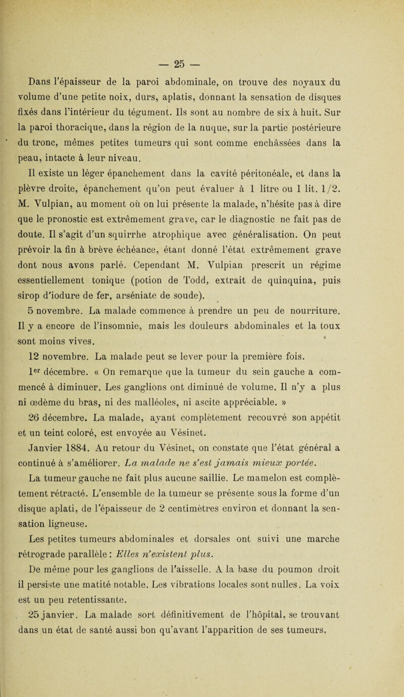 Dans l’épaisseur de la paroi abdominale, on trouve des noyaux du volume d’une petite noix, durs, aplatis, donnant la sensation de disques fixés dans l’intérieur du tégument. Ils sont au nombre de six à huit. Sur la paroi thoracique, dans la région de la nuque, sur la partie postérieure du tronc, mêmes petites tumeurs qui sont comme enchâssées dans la peau, intacte à leur niveau. 11 existe un léger épanchement dans la cavité péritonéale, et dans la plèvre droite, épanchement qu’on peut évaluer à 1 litre ou 1 lit. 1/2. M. Yulpian, au moment où on lui présente la malade, n’hésite pas à dire que le pronostic est extrêmement grave, car le diagnostic ne fait pas de doute. Il s’agit d’un squirrhe atrophique avec généralisation. On peut prévoir la fin à brève échéance, étant donné l’état extrêmement grave dont nous avons parlé. Cependant M. Yulpian prescrit un régime essentiellement tonique (potion de Todd, extrait de quinquina, puis sirop d'iodure de fer, arséniate de soude). 5 novembre. La malade commence à prendre un peu de nourriture. Il y a encore de l’insomnie, mais les douleurs abdominales et la toux sont moins vives. 12 novembre. La malade peut se lever pour la première fois. 1er décembre. « On remarque que la tumeur du sein gauche a com¬ mencé à diminuer. Les ganglions ont diminué de volume. Il n’y a plus ni œdème du bras, ni des malléoles, ni ascite appréciable. » 26 décembre. La malade, ayant complètement recouvré son appétit et un teint coloré, est envoyée au Yésinet. Janvier 1884. Au retour du Vésinet, on constate que l’état général a continué à s’améliorer. La malade ne s'est jamais mieux portée. La tumeur gauche ne fait plus aucune saillie. Le mamelon est complè¬ tement rétracté. L’ensemble de la tumeur se présente sous la forme d’un disque aplati, de l’épaisseur de 2 centimètres environ et donnant la sen¬ sation ligneuse. Les petites tumeurs abdominales et dorsales ont suivi une marche rétrograde parallèle: Elles n'existent plus. De même pour les ganglions de l’aisselle. A la base du poumon droit il persiste une matité notable. Les vibrations locales sont nulles. La voix est un peu retentissante. 25 janvier. La malade sort définitivement de l’hôpital, se trouvant dans un état de santé aussi bon qu’avant l’apparition de ses tumeurs,