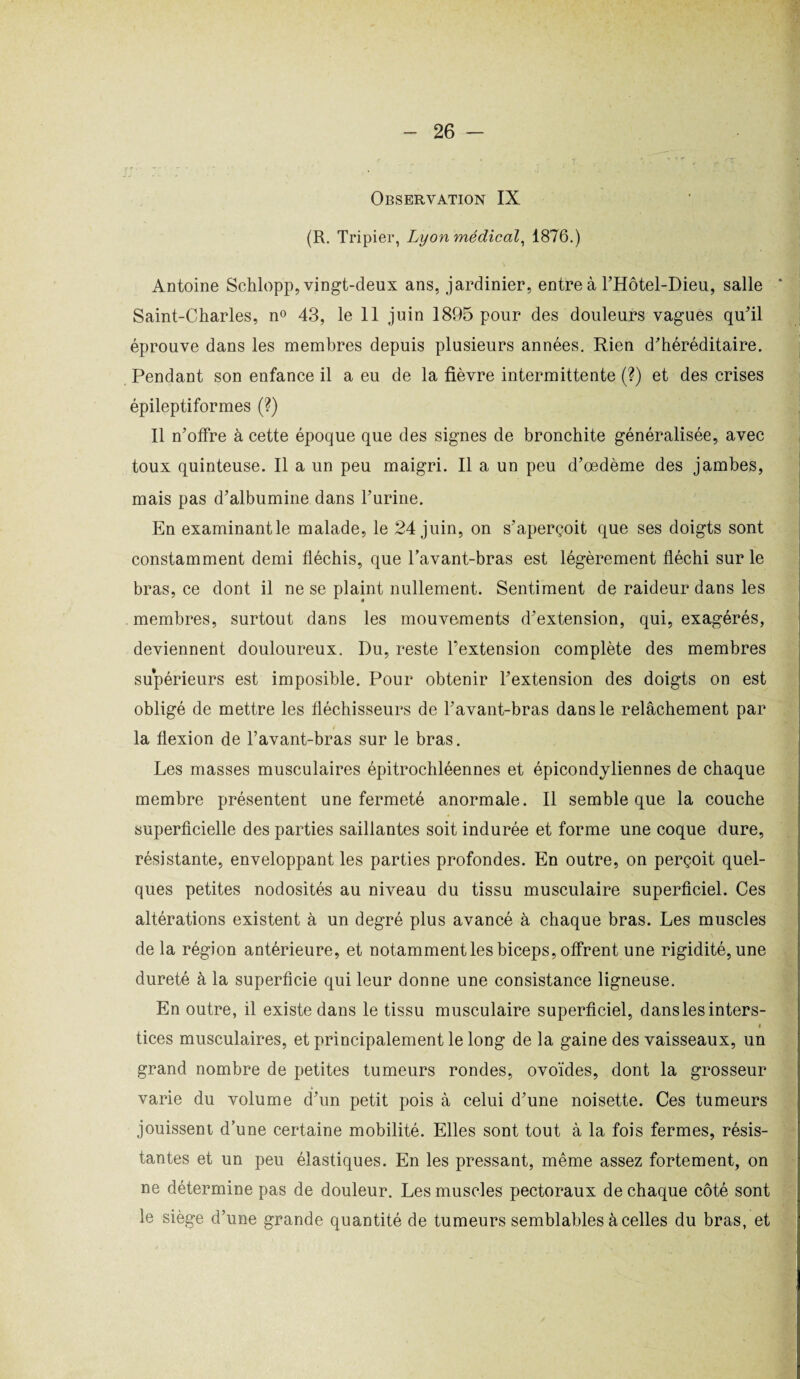 Observation IX (R. Tripier, Lyon médical, 1876.) Antoine Schlopp, vingt-deux ans, jardinier, entre à THôtel-Dieu, salle ‘ Saint-Charles, n° 43, le 11 juin 1895 pour des douleurs vagues qu'il éprouve dans les membres depuis plusieurs années. Rien d'héréditaire. Pendant son enfance il a eu de la fièvre intermittente (?) et des crises épileptiformes (?) Il n'offre à cette époque que des signes de bronchite généralisée, avec toux quinteuse. Il a un peu maigri. Il a un peu d’œdème des jambes, mais pas d'albumine dans l'urine. En examinante malade, le 24 juin, on s'aperçoit que ses doigts sont constamment demi fléchis, que l’avant-bras est légèrement fléchi sur le bras, ce dont il ne se plaint nullement. Sentiment de raideur dans les membres, surtout dans les mouvements d'extension, qui, exagérés, deviennent douloureux. Du, reste l’extension complète des membres supérieurs est imposible. Pour obtenir l'extension des doigts on est obligé de mettre les fléchisseurs de l'avant-bras dans le relâchement par la flexion de l’avant-bras sur le bras. Les masses musculaires épitrochléennes et épicondyliennes de chaque membre présentent une fermeté anormale. Il semble que la couche superficielle des parties saillantes soit indurée et forme une coque dure, résistante, enveloppant les parties profondes. En outre, on perçoit quel¬ ques petites nodosités au niveau du tissu musculaire superficiel. Ces altérations existent à un degré plus avancé à chaque bras. Les muscles de la région antérieure, et notamment les biceps, offrent une rigidité, une dureté à la superficie qui leur donne une consistance ligneuse. En outre, il existe dans le tissu musculaire superficiel, dans les inters- < tices musculaires, et principalement le long de la gaine des vaisseaux, un grand nombre de petites tumeurs rondes, ovoïdes, dont la grosseur varie du volume d’un petit pois à celui d'une noisette. Ces tumeurs jouissent d’une certaine mobilité. Elles sont tout à la fois fermes, résis¬ tantes et un peu élastiques. En les pressant, même assez fortement, on ne détermine pas de douleur. Les muscles pectoraux de chaque côté sont le siège d’une grande quantité de tumeurs semblables à celles du bras, et