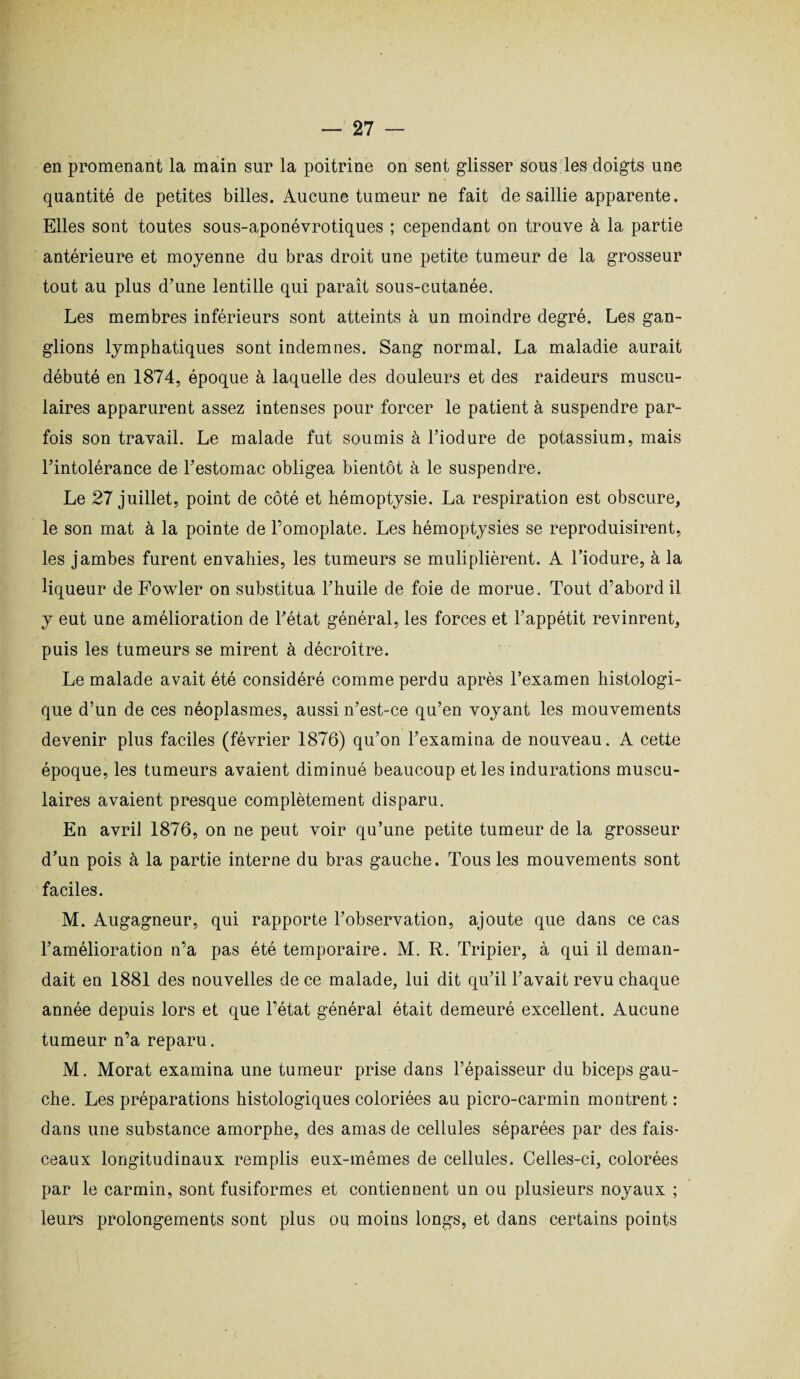 en promenant la main sur la poitrine on sent glisser sous les doigts une quantité de petites billes. Aucune tumeur ne fait de saillie apparente. Elles sont toutes sous-aponévrotiques ; cependant on trouve à la partie antérieure et moyenne du bras droit une petite tumeur de la grosseur tout au plus d’une lentille qui paraît sous-cutanée. Les membres inférieurs sont atteints à un moindre degré. Les gan¬ glions lymphatiques sont indemnes. Sang normal. La maladie aurait débuté en 1874, époque à laquelle des douleurs et des raideurs muscu¬ laires apparurent assez intenses pour forcer le patient à suspendre par¬ fois son travail. Le malade fut soumis à l’iodure de potassium, mais l’intolérance de l’estomac obligea bientôt à le suspendre. Le 27 juillet, point de côté et hémoptysie. La respiration est obscure, le son mat à la pointe de l’omoplate. Les hémoptysies se reproduisirent, les jambes furent envahies, les tumeurs se muliplièrent. A l’iodure, à la liqueur de Fowler on substitua l’huile de foie de morue. Tout d’abord il y eut une amélioration de l’état général, les forces et l’appétit revinrent, puis les tumeurs se mirent à décroître. Le malade avait été considéré comme perdu après l’examen histologi¬ que d’un de ces néoplasmes, aussi n’est-ce qu’en voyant les mouvements devenir plus faciles (février 1876) qu’on l’examina de nouveau. A cette époque, les tumeurs avaient diminué beaucoup et les indurations muscu¬ laires avaient presque complètement disparu. En avril 1876, on ne peut voir qu’une petite tumeur de la grosseur d’un pois à la partie interne du bras gauche. Tous les mouvements sont faciles. M. Augagneur, qui rapporte l’observation, ajoute que dans ce cas l’amélioration n’a pas été temporaire. M. R. Tripier, à qui il deman¬ dait en 1881 des nouvelles de ce malade, lui dit qu’il l’avait revu chaque année depuis lors et que l’état général était demeuré excellent. Aucune tumeur n’a reparu. M. Morat examina une tumeur prise dans l’épaisseur du biceps gau¬ che. Les préparations histologiques coloriées au picro-carmin montrent : dans une substance amorphe, des amas de cellules séparées par des fais¬ ceaux longitudinaux remplis eux-mêmes de cellules. Celles-ci, colorées par le carmin, sont fusiformes et contiennent un ou plusieurs noyaux ; leurs prolongements sont plus ou moins longs, et dans certains points