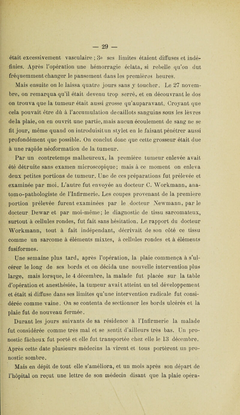 était excessivement vasculaire ; 3° ses limites étaient diffuses et indé¬ finies. Après l’opération une hémorragie éclata, si rebelle qu’on dut fréquemment changer le pansement dans les premières heures. Mais ensuite on le laissa quatre jours sans y toucher. Le 27 novem¬ bre, on remarqua qu’il était devenu trop serré, et en découvrant le dos on trouva que la tumeur était aussi grosse qu’auparavant. Croyant que cela pouvait être dû à l’accumulation de caillots sanguins sous les lèvres delà plaie, on en ouvrit une partie, mais aucun écoulement de sang ne se fit jour, même quand on introduisitun stylet en le faisant pénétrer aussi profondément que possible. On conclut donc que cette grosseur était due à une rapide néoformation de la tumeur. Par un contretemps malheureux, la première tumeur enlevée avait été détruite sans examen microscopique; mais à ce moment on enleva deux petites portions de tumeur. Une de ces préparations fut prélevée et examinée par moi. L’autre fut envoyée au docteur C. Workmann, ana¬ tomo-pathologiste de l’Infirmerie. Les coupes provenant de la première portion prélevée furent examinées par le docteur Newmann, par le docteur Dewar et par moi-même; le diagnostic de tissu sarcomateux, surtout à cellules rondes, fut fait sans hésitation. Le rapport du docteur Workmann, tout à fait indépendant, décrivait de son côté ce tissu comme un sarcome à éléments mixtes, à cellules rondes et à éléments fusiformes. Une semaine plus tard, après l’opération, la plaie commença à s’ul¬ cérer le long de ses bords et on décida une nouvelle intervention plus large, mais lorsque, le 4 décembre, la malade fut placée sur la table d’opération et anesthésiée, la tumeur avait atteint un tel développement et était si diffuse dans ses limites qu’une intervention radicale fut consi¬ dérée comme vaine. On se contenta de sectionner les bords ulcérés et la plaie fut de nouveau fermée. Durant les jours suivants de sa résidence à l’Infirmerie la malade fut considérée comme très mal et se sentit d’ailleurs très bas. Un pro¬ nostic fâcheux fut porté et elle fut transportée chez elle le 13 décembre. Après cette date plusieurs médecins la virent et tous portèrent un pro¬ nostic sombre. Mais en dépit de tout elle s’améliora, et un mois après son départ de l’hôpital on reçut une lettre de son médecin disant que la plaie opéra-