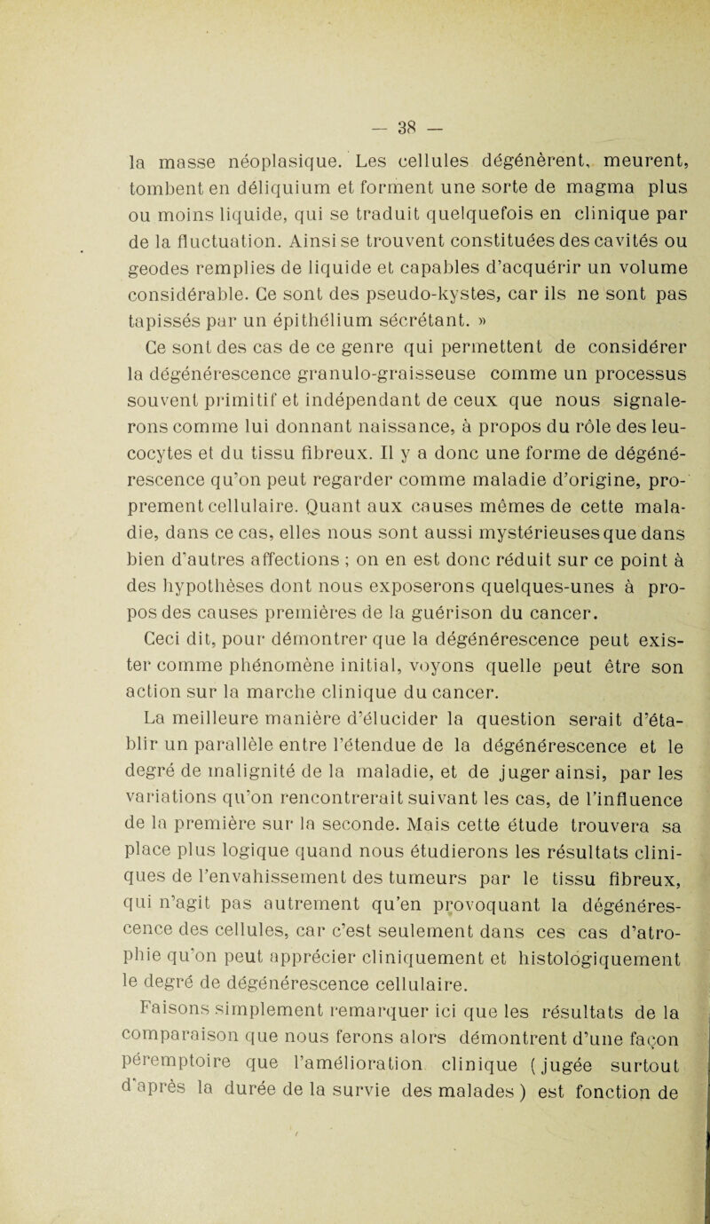 la masse néoplasique. Les cellules dégénèrent, meurent, tombent en déliquium et forment une sorte de magma plus ou moins liquide, qui se traduit quelquefois en clinique par de la fluctuation. Ainsi se trouvent constituées des cavités ou geodes remplies de liquide et capables d’acquérir un volume considérable. Ce sont des pseudo-kystes, car ils ne sont pas tapissés par un épithélium sécrétant. » Ce sont des cas de ce genre qui permettent de considérer la dégénérescence granulo-graisseuse comme un processus souvent primitif et indépendant de ceux que nous signale¬ rons comme lui donnant naissance, à propos du rôle des leu¬ cocytes et du tissu fibreux. Il y a donc une forme de dégéné¬ rescence qu’on peut regarder comme maladie d’origine, pro¬ prement cellulaire. Quant aux causes mêmes de cette mala¬ die, dans ce cas, elles nous sont aussi mystérieuses que dans bien d’autres affections ; on en est donc réduit sur ce point à des hypothèses dont nous exposerons quelques-unes à pro¬ pos des causes premières de la guérison du cancer. Ceci dit, pour démontrer que la dégénérescence peut exis¬ ter comme phénomène initial, voyons quelle peut être son action sur la marche clinique du cancer. La meilleure manière d’élucider la question serait d’éta¬ blir un parallèle entre l’étendue de la dégénérescence et le degré de malignité de la maladie, et de juger ainsi, par les variations qu’on rencontrerait suivant les cas, de l’influence de la première sur la seconde. Mais cette étude trouvera sa place plus logique quand nous étudierons les résultats clini¬ ques de l’envahissement des tumeurs par le tissu fibreux, qui n’agit pas autrement qu’en provoquant la dégénéres¬ cence des cellules, car c’est seulement dans ces cas d’atro¬ phie qu’on peut apprécier cliniquement et histologiquement le degré de dégénérescence cellulaire. Faisons simplement remarquer ici que les résultats de la comparaison que nous ferons alors démontrent d’une façon ■» péremptoire que l’amélioration clinique (jugée surtout d’après la durée de la survie des malades ) est fonction de (