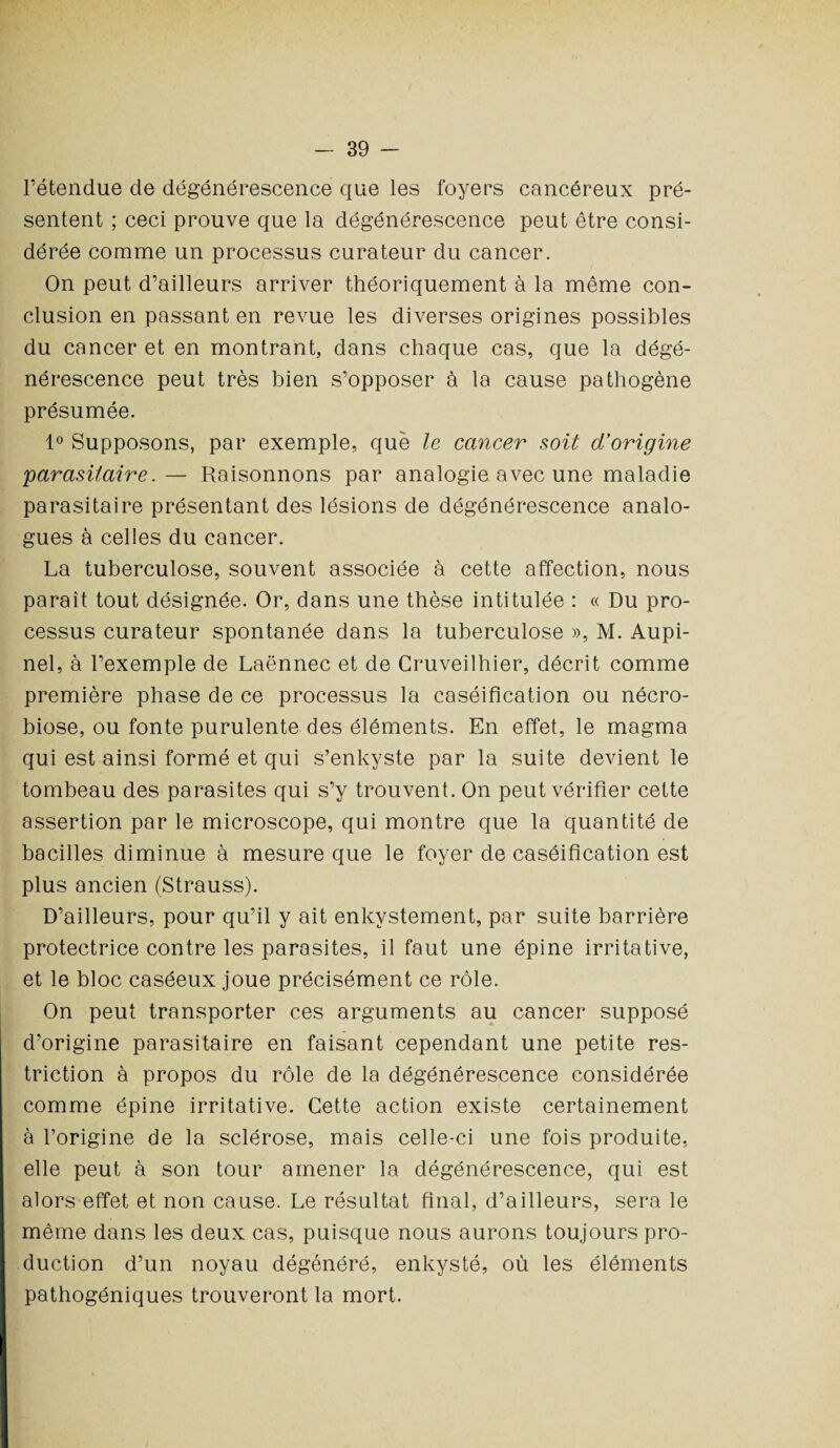 l’étendue de dégénérescence que les foyers cancéreux pré¬ sentent ; ceci prouve que la dégénérescence peut être consi¬ dérée comme un processus curateur du cancer. On peut d’ailleurs arriver théoriquement à la même con¬ clusion en passant en revue les diverses origines possibles du cancer et en montrant, dans chaque cas, que la dégé¬ nérescence peut très bien s’opposer à la cause pathogène présumée. 1° Supposons, par exemple, que le cancer soit d’origine parasitaire.— Raisonnons par analogie avec une maladie parasitaire présentant des lésions de dégénérescence analo¬ gues à celles du cancer. La tuberculose, souvent associée à cette affection, nous paraît tout désignée. Or, dans une thèse intitulée : « Du pro¬ cessus curateur spontanée dans la tuberculose », M. Aupi- nel, à l’exemple de Laënnec et de Cruveilhier, décrit comme première phase de ce processus la caséification ou nécro¬ biose, ou fonte purulente des éléments. En effet, le magma qui est ainsi formé et qui s’enkyste par la suite devient le tombeau des parasites qui s’y trouvent. On peut vérifier cette assertion par le microscope, qui montre que la quantité de bacilles diminue à mesure que le foyer de caséification est plus ancien (Strauss). D’ailleurs, pour qu’il y ait enkvstement, par suite barrière protectrice contre les parasites, il faut une épine irritative, et le bloc caséeux joue précisément ce rôle. On peut transporter ces arguments au cancer supposé d’origine parasitaire en faisant cependant une petite res¬ triction à propos du rôle de la dégénérescence considérée comme épine irritative. Cette action existe certainement à l’origine de la sclérose, mais celle-ci une fois produite, elle peut à son tour amener la dégénérescence, qui est alors effet et non cause. Le résultat final, d’ailleurs, sera le même dans les deux cas, puisque nous aurons toujours pro¬ duction d’un noyau dégénéré, enkysté, où les éléments pathogéniques trouveront la mort.