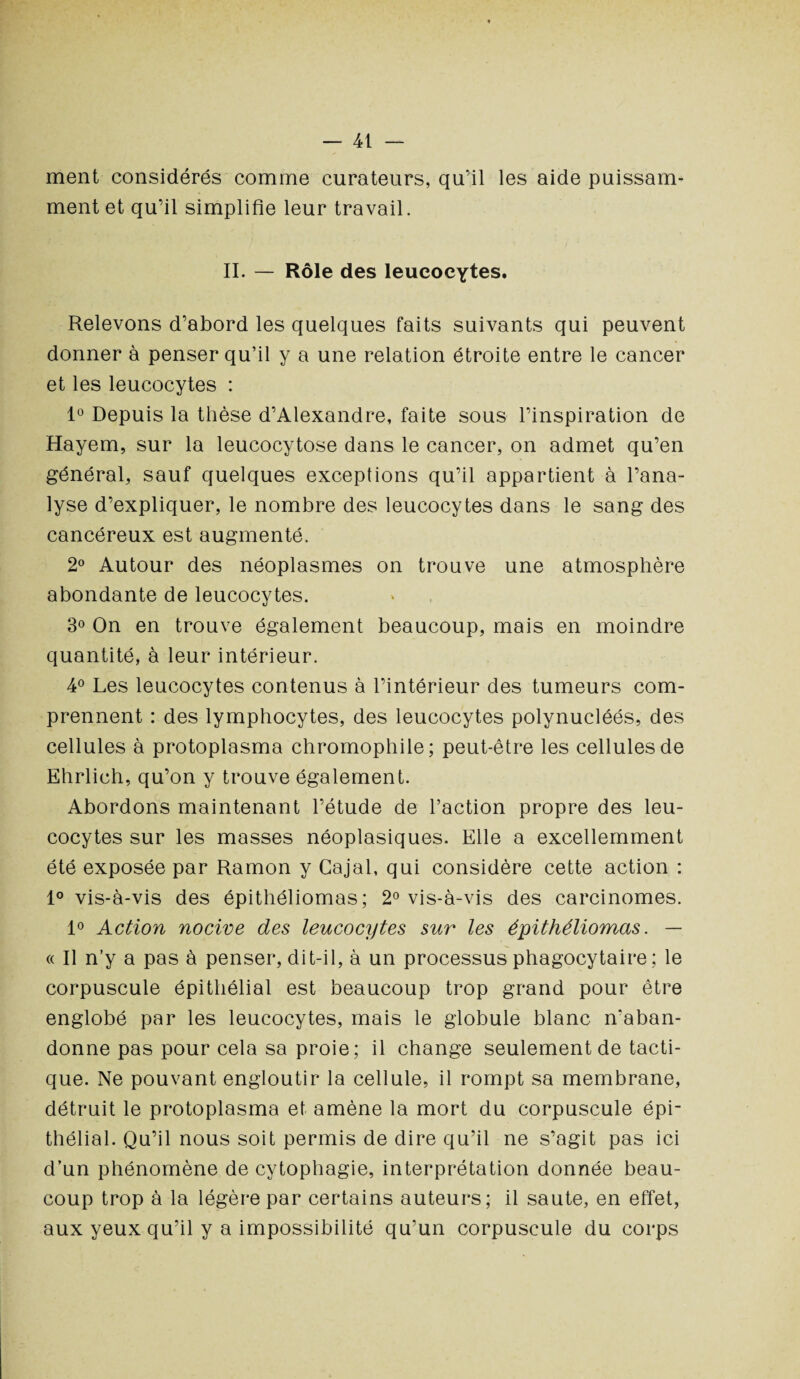 ment considérés comme curateurs, qu’il les aide puissam¬ ment et qu’il simplifie leur travail. II. — Rôle des leucocytes. Relevons d’abord les quelques faits suivants qui peuvent donner à penser qu’il y a une relation étroite entre le cancer et les leucocytes : 1° Depuis la thèse d’Alexandre, faite sous l’inspiration de Hayem, sur la leucocytose dans le cancer, on admet qu’en général, sauf quelques exceptions qu’il appartient à l’ana¬ lyse d’expliquer, le nombre des leucocytes dans le sang des cancéreux est augmenté. 2° Autour des néoplasmes on trouve une atmosphère abondante de leucocytes. 3° On en trouve également beaucoup, mais en moindre quantité, à leur intérieur. 4° Les leucocytes contenus à l’intérieur des tumeurs com¬ prennent : des lymphocytes, des leucocytes polynucléés, des cellules à protoplasma chromophile; peut-être les cellules de Ehrlieh, qu’on y trouve également. Abordons maintenant l’étude de l’action propre des leu¬ cocytes sur les masses néoplasiques. Elle a excellemment été exposée par Ramon y Cajal, qui considère cette action : 1° vis-à-vis des épithéliomas; 2° vis-à-vis des carcinomes. 1° Action nocive des leucocytes sur les épithéliomas. — « Il n’y a pas à penser, dit-il, à un processus phagocytaire ; le corpuscule épithélial est beaucoup trop grand pour être englobé par les leucocytes, mais le globule blanc n'aban¬ donne pas pour cela sa proie; il change seulement de tacti¬ que. Ne pouvant engloutir la cellule, il rompt sa membrane, détruit le protoplasma et amène la mort du corpuscule épi¬ thélial. Qu’il nous soit permis de dire qu’il ne s’agit pas ici d’un phénomène de cytophagie, interprétation donnée beau¬ coup trop à la légère par certains auteurs; il saute, en effet, aux yeux qu’il y a impossibilité qu’un corpuscule du corps