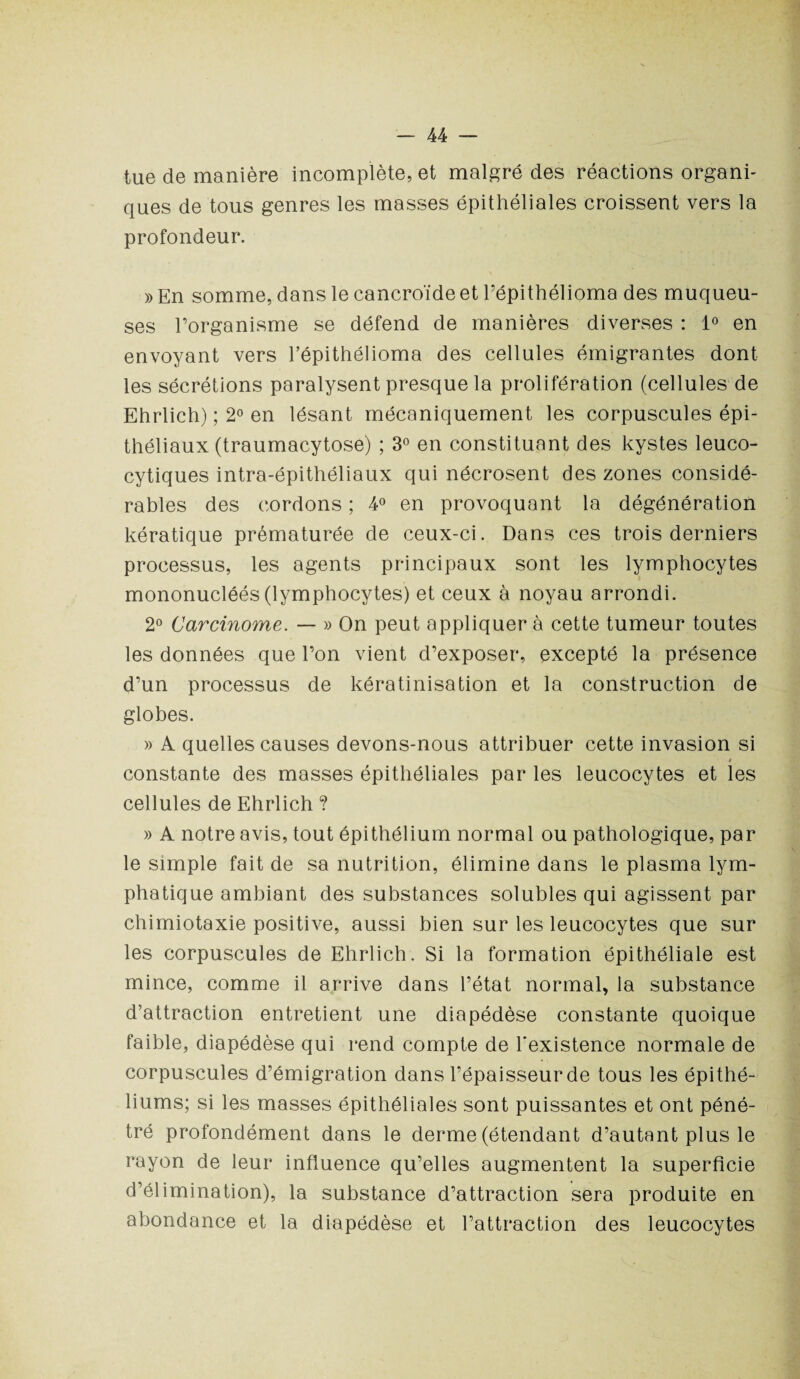 tue de manière incomplète, et malgré des réactions organi¬ ques de tous genres les masses épithéliales croissent vers la profondeur. » En somme, dans le cancroïde et Pépithélioma des muqueu¬ ses l’organisme se défend de manières diverses : 1° en envoyant vers Pépithélioma des cellules émigrantes dont les sécrétions paralysent presque la prolifération (cellules de Ehrlich) ; 2° en lésant mécaniquement les corpuscules épi¬ théliaux (traumacytose) ; 3° en constituant des kystes leuco- cytiques intra-épithéliaux qui nécrosent des zones considé¬ rables des cordons ; 4° en provoquant la dégénération kératique prématurée de ceux-ci. Dans ces trois derniers processus, les agents principaux sont les lymphocytes mononucléés (lymphocytes) et ceux à noyau arrondi. 2° Carcinome. — » On peut appliquer à cette tumeur toutes les données que l’on vient d’exposer, excepté la présence d’un processus de kératinisation et la construction de globes. » A quelles causes devons-nous attribuer cette invasion si t constante des masses épithéliales par les leucocytes et les cellules de Ehrlich ? » A notre avis, tout épithélium normal ou pathologique, par le simple fait de sa nutrition, élimine dans le plasma lym¬ phatique ambiant des substances solubles qui agissent par chimiotaxie positive, aussi bien sur les leucocytes que sur les corpuscules de Ehrlich. Si la formation épithéliale est mince, comme il arrive dans l’état normal, la substance d’attraction entretient une diapédèse constante quoique faible, diapédèse qui rend compte de l'existence normale de corpuscules d’émigration dans l’épaisseur de tous les épithé¬ liums; si les masses épithéliales sont puissantes et ont péné¬ tré profondément dans le derme (étendant d’autant plus le rayon de leur influence qu’elles augmentent la superficie d’élimination), la substance d’attraction sera produite en abondance et la diapédèse et l’attraction des leucocytes