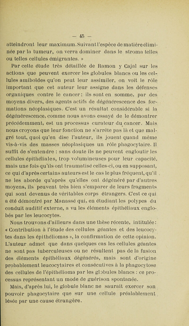 / atteindront leur maximum. Suivant l’espèce de matièreélimi- née par la tumeur, on verra dominer dans le stroma telles ou telles cellules émigrantes. » Par cette étude très détaillée de Ramon y Cajal sur les actions que peuvent exercer les globules blancs ou les cel¬ lules amiboïdes qu'on peut leur assimiler, on voit le rôle important que cet auteur leur assigne dans les défenses organiques contre le cancer: ils sont en somme, par des moyens divers, des agents actifs de dégénérescence des for¬ mations néoplasiques. C’est un résultat considérable si la dégénérescence, comme nous avons essayé de le démontrer précédemment, est un processus curateur du cancer. Mais nous croyons que leur fonction ne s’arrête pas là et que mal¬ gré tout, quoi qu’en dise l’auteur, ils jouent quand même vis-à-vis des masses néoplasiques un rôle phagocytaire. Il suffit de s’entendre : sans doute ils ne peuvent engloutir les cellules épithéliales, trop volumineuses pour leur capacité, mais une fois qu’ils ont traumatisé celles-ci, ou en supposant, ce qui d’après certains auteurs est le cas le plus fréquent, qu’il , ne les aborde qu’après qu elles ont dégénéré par d’autres moyens, ils peuvent très bien s’emparer de leurs fragments qui sont devenus de véritables corps étrangers. C’est ce qui a été démontré par Manassé qui, en étudiant les polypes du conduit auditif externe, a vu les éléments épithéliaux englo¬ bés par les leucocytes. Nous trouvons d’ailleurs dans une thèse récente, intitulée : « Contribution à l’étude des cellules géantes et des leucocy¬ tes dans les épithéliomas », la confirmation de cette opinion. L’auteur admet que dans quelques cas les cellules géantes ne sont pas tuberculeuses ou ne résultent pas de la fusion des éléments épithéliaux dégénérés, mais sont d’origine probablement leucocytaires et consécutives à la phagocytose des cellules de l’épithélioma par les globules blancs : ce pro¬ cessus représentant un mode de guérison spontanée. Mais, d’après lui, le globule blanc ne saurait exercer son pouvoir phagocytaire que sur une cellule préalablement lésée par une cause étrangère.