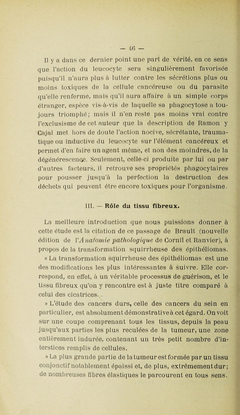 Il y a dans ce dernier point une part de vérité, en ce sens que l’action du leucocyte sera singulièrement favorisée puisqu’il n’aura plus à lutter contre les sécrétions plus ou moins toxiques de la cellule cancéreuse ou du parasite qu’elle renferme, mais qu’il aura affaire à un simple corps étranger, espèce vis-à-vis de laquelle sa phagocytose a tou¬ jours triomphé; mais il n’en reste pas moins vrai contre l’exclusisme de cet auteur que la description de Ramon y Cajal met hors de doute l’action nocive, sécrétante, trauma¬ tique ou inductive du leucocyte sur l’élément cancéreux et permet d’en faire un agent même, et non des moindres, de la dégénérescence. Seulement, celle-ci produite par lui ou par d'autres facteurs, il retrouve ses propriétés phagocytaires pour pousser jusqu’à la perfection la destruction des déchets qui peuvent être encore toxiques pour l’organisme. III. — Rôle du tissu fibreux. La meilleure introduction que nous puissions donner à cette étude est la citation de ce passage de Brault (nouvelle édition de VAnatomie pathologique de Corail et Ranvier), à propos de la transformation squirrheuse des épithéliomas. «La transformation squirrheuse des épithéliomas est une des modifications les plus intéressantes à suivre. Elle cor¬ respond, en effet, à un véritable processus de guérison, et le tissu fibreux qu’on y rencontre est à juste titre comparé à celui des cicatrices. » L’étude des cancers durs, celle des cancers du sein en particulier, est absolument démonstrativeà cet égard. On voit sur une coupe comprenant tous les tissus, depuis la peau jusqu’aux parties les plus reculées de la tumeur, une zone entièrement indurée, contenant un très petit nombre d’in¬ terstices remplis de cellules. » La plus grande partie de la tumeur est formée par un tissu conjonctif notablement épaissi et, de plus, extrêmement dur; de nombreuses fibres élastiques le parcourent en tous sens.