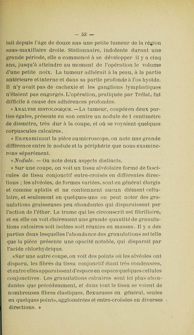 tait depuis l’âge de douze ans une petite tumeur de la région sous-maxillaire droite. Stationnaire, indolente durant une grande période, elle a commencé à se développer il y a cinq ans, jusqu’à atteindre au moment de l’opération le volume d’une petite noix. La tumeur adhérait à la peau, à la partie antérieure etinterne et dans sa partie profonde à l’os hyoïde. Il n’y avait pas de cachexie et les ganglions lymphatiques n’étaient pas engorgés. L’opération, pratiquée par Trélat, fut difficile à cause des adhérences profondes. » Analyse histologique.— La tumeur, coupée en deux par¬ ties égales, présente en son centre un nodule de 1 centimètre de diamètre, très dur à la coupe, et où se voyaient quelques corpuscules calcaires. » En examinant la pièce au microscope, on note une grande différence entre le nodule et la périphérie que nous examine¬ rons séparément. » Nodule. — On note deux aspects distincts. » Sur une coupe, on voit un tissu alvéolaire formé de fasci¬ cules de tissu conjonctif entre-croisés en différentes direc¬ tions ; les alvéoles, de formes variées, sont en général élargis et comme aplatis et ne contiennent aucun élément cellu¬ laire, et seulement en quelques-uns on peut noter des gra¬ nulations graisseuses peu abondantes qui disparaissent par l’action de l’éther. La trame qui les circonscrit est fîbrillaire, et en elle on voit clairement une grande quantité de granula¬ tions calcaires soit isolées soit réunies en masses. Il y a des parties dans lesquelles l’abondance des granulations est telle que la pièce présente une opacité notable, qui disparaît par l’acide chlorhydrique. »Sur une autre coupe, on voit des points où les alvéoles ont disparu, les fibres du tissu conjonctif étant très condensées, et entre elles a pparaissent d’espace en espace quelques cellules conjonctives. Les granulations calcaires sont ici plus abon¬ dantes que précédemment, et dans tout le tissu se voient de nombreuses fibres élastiques, flexueuses en général, seules en quelques points, agglomérées et entre-croisées en diverses directions. »