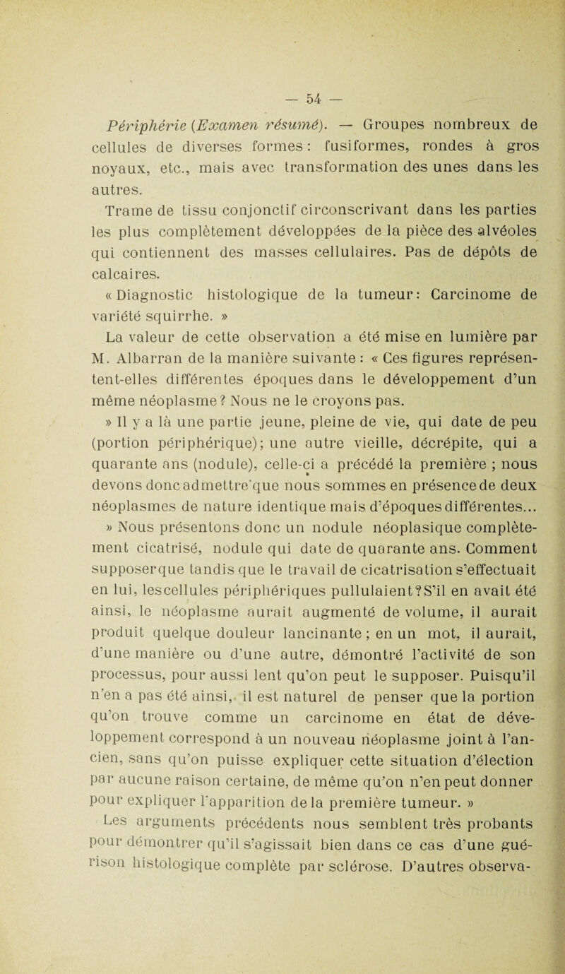 Périphérie (Examen résumé). — Groupes nombreux de cellules de diverses formes: fusiformes, rondes à gros noyaux, etc., mais avec transformation des unes dans les autres. Trame de tissu conjonctif circonscrivant dans les parties les plus complètement développées de la pièce des alvéoles qui contiennent des masses cellulaires. Pas de dépôts de calcaires. «Diagnostic histologique de la tumeur: Carcinome de variété squirrhe. » La valeur de cette observation a été mise en lumière par M. Albarran de la manière suivante : « Ces figures représen¬ tent-elles différentes époques dans le développement d’un même néoplasme ? Nous ne le croyons pas. » Il y a là une partie jeune, pleine de vie, qui date de peu (portion périphérique); une autre vieille, décrépite, qui a quarante ans (nodule), celle-ci a précédé la première ; nous devons doncadmettre'que nous sommes en présence de deux néoplasmes de nature identique mais d’époques différentes... » Nous présentons donc un nodule néoplasique complète¬ ment cicatrisé, nodule qui date de quarante ans. Comment supposerque tandis que le travail de cicatrisation s’effectuait en lui, lescellules périphériques pullulaient?S’il en avait été ainsi, le néoplasme aurait augmenté de volume, il aurait produit quelque douleur lancinante; en un mot, il aurait, d’une manière ou d’une autre, démontré l’activité de son processus, pour aussi lent qu’on peut le supposer. Puisqu’il n’en a pas été ainsi, il est naturel de penser que la portion qu’on trouve comme un carcinome en état de déve¬ loppement correspond à un nouveau néoplasme joint à l’an¬ cien, sans qu’on puisse expliquer cette situation d’élection par aucune raison certaine, de même qu’on n’en peut donner pour expliquer l'apparition delà première tumeur. » Les arguments précédents nous semblent très probants pour démontrer qu’il s’agissait bien dans ce cas d’une gué¬ rison histologique complète par sclérose. D’autres observa-