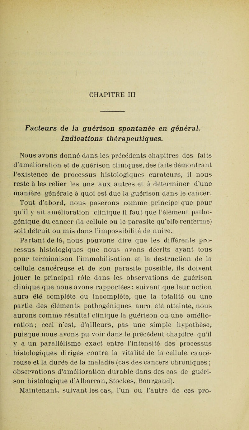 CHAPITRE III Facteurs de la guérison spontanée en général. Indications thérapeutiques. Nous avons donné dans les précédents chapitres des faits d’amélioration et de guérison cliniques, des faits démontrant l’existence de processus histologiques curateurs, il nous reste à les relier les uns aux autres et à déterminer d'une manière générale à quoi est due la guérison dans le cancer. Tout d’abord, nous poserons comme principe que pour qu’il y ait amélioration clinique il faut que l’élément patho¬ génique du cancer (la cellule ou le parasite qu’elle renferme) soit détruit ou mis dans l’impossibilité de nuire. Partant de là, nous pouvons dire que les différents pro¬ cessus histologiques que nous avons décrits ayant tous pour terminaison l’immobilisation et la destruction de la cellule cancéreuse et de son parasite possible, ils doivent jouer le principal rôle dans les observations de guérison clinique que nous avons rapportées: suivant que leur action aura été complète ou incomplète, que la totalité ou une partie des éléments pathogéniques aura été atteinte, nous aurons comme résultat clinique la guérison ou une amélio¬ ration; ceci n’est, d’ailleurs, pas une simple hypothèse, puisque nous avons pu voir dans le précédent chapitre qu’il y a un parallélisme exact entre l’intensité des processus histologiques dirigés contre la vitalité de la cellule cancé¬ reuse et la durée de la maladie (cas des cancers chroniques ; observations d’amélioration durable dans des cas de guéri¬ son histologique d’Albarran, Stockes, Bourgaud). Maintenant, suivant les cas, l’un ou l’autre de ces pro-