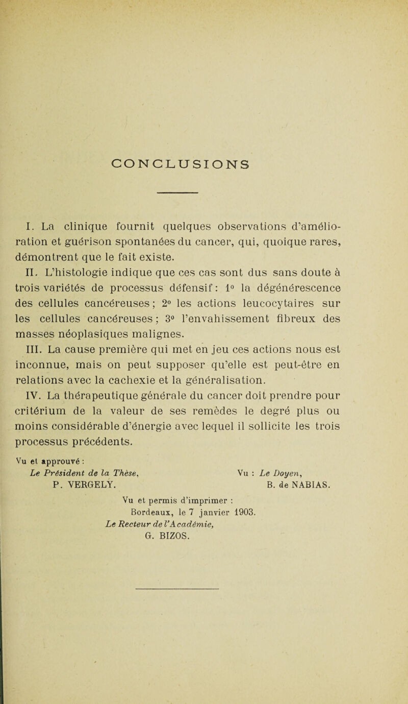 CONCLUSIONS I. La clinique fournit quelques observations d’amélio¬ ration et guérison spontanées du cancer, qui, quoique rares, démontrent que le fait existe. IL L’histologie indique que ces cas sont dus sans doute à trois variétés de processus défensif : 1° la dégénérescence des cellules cancéreuses; 2° les actions leucocytaires sur les cellules cancéreuses ; 3° l’envahissement fibreux des masses néoplasiques malignes. III. La cause première qui met en jeu ces actions nous est inconnue, mais on peut supposer qu’elle est peut-être en relations avec la cachexie et la généralisation. IV. La thérapeutique générale du cancer doit prendre pour critérium de la valeur de ses remèdes le degré plus ou moins considérable d’énergie avec lequel il sollicite les trois processus précédents. Vu et approuvé : Le Président de la Thèse, Vu : Le Doyen, P. VERGELY. B. de NABIAS. Vu et permis d’imprimer : Bordeaux, le 7 janvier 1903. Le Recteur de VAcadémie, G. BIZOS.