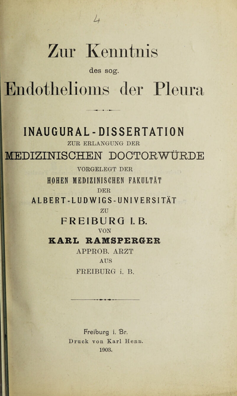 u Zur Kenntnis des sog. Endothelioms der Pleura INAUGURAL-DISSERTATION ZUR ERLANGUNG DER MEDIZINISCHEN DOCTORWÜRDE YORGELEGT DER HOHEN MEDIZINISCHEN FAKULTÄT DER ALBERT-LUDWIGS-UNIVERSITÄT zu FREIBURG I. B. VON KARL RAMSFERGER APPROB. ARZT AUS FREIBURG i. B. Freiburg i. Br. Druck von Karl Henn. 1903.