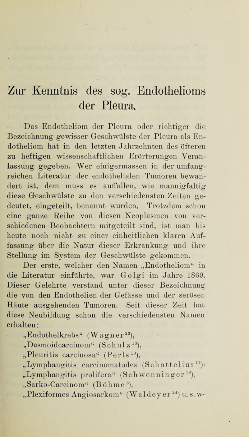 Zur Kenntnis des sog. Endothelioms der Pleura. Das Endotheliom der Pleura oder richtiger die Bezeichnung gewisser Geschwülste der Pleura als En¬ dotheliom hat in den letzten Jahrzehnten des öfteren zu heftigen wissenschaftlichen Erörterungen Veran¬ lassung gegeben. Wer einigermassen in der umfang¬ reichen Literatur der endothelialen Tumoren bewan¬ dert ist, dem muss es aulfallen, wie mannigfaltig diese Geschwülste zu den verschiedensten Zeiten ge¬ deutet, eingeteilt, benannt wurden. Trotzdem schon eine ganze Reihe von diesen Neoplasmen von ver¬ schiedenen Beobachtern mitgeteilt sind, ist man bis heute noch nicht zu einer einheitlichen klaren Auf¬ fassung über die Natur dieser Erkrankung und ihre Stellung im System der Geschwülste gekommen. Der erste, welcher den Namen „Endotheliom“ in die Literatur einführte, war Golgi im Jahre 1869. Dieser Gelehrte verstand unter dieser Bezeichnung die von den Endothelien der Gefässe und der serösen Häute ausgehenden Tumoren. Seit dieser Zeit hat diese Neubildung schon die verschiedensten Namen erhalten: „Endothelkrebs“ (Wagner23), „Desmoidcarcinom“ (Schulz 18), „Pleuritis carcinosa“ (Perls10), „Lymphangitis carcinomatodes (Schottelius 17)> „Lympliangitis prolifera“ (Schwenninger 10), „Sarko-Carcinom“ (Böhme 3), „Plexiformes Angiosarkom“ (Wal dey er 24) u. s. w-