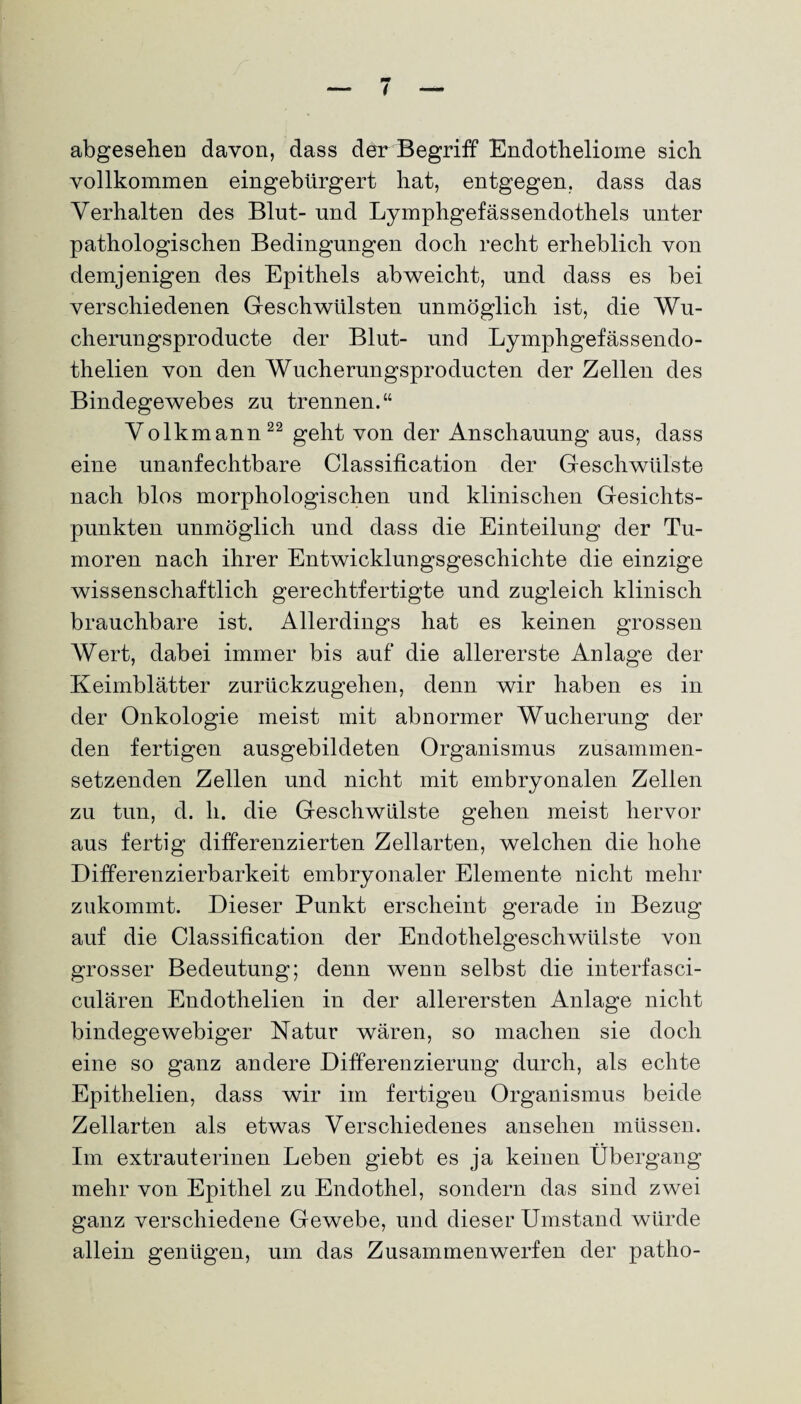 abgesehen davon, dass der Begriff Endotheliome sich vollkommen eingebürgert hat, entgegen, dass das Verhalten des Blut- und Lymphgefässendothels unter pathologischen Bedingungen doch recht erheblich von demjenigen des Epithels abweicht, und dass es bei verschiedenen Geschwülsten unmöglich ist, die Wu- cherungsproducte der Blut- und Lymphgefässendo- thelien von den Wucherungsproducten der Zellen des Bindegewebes zu trennen.“ Volkmann22 geht von der Anschauung aus, dass eine unanfechtbare Classification der Geschwülste nach blos morphologischen und klinischen Gesichts¬ punkten unmöglich und dass die Einteilung der Tu¬ moren nach ihrer Entwicklungsgeschichte die einzige wissenschaftlich gerechtfertigte und zugleich klinisch brauchbare ist. Allerdings hat es keinen grossen Wert, dabei immer bis auf die allererste Anlage der Keimblätter zurückzugehen, denn wir haben es in der Onkologie meist mit abnormer Wucherung der den fertigen ausgebildeten Organismus zusammen¬ setzenden Zellen und nicht mit embryonalen Zellen zu tun, d. h. die Geschwülste gehen meist hervor aus fertig differenzierten Zellarten, welchen die hohe Differenzierbarkeit embryonaler Elemente nicht mehr zukommt. Dieser Punkt erscheint gerade in Bezug auf die Classification der Endothelgeschwülste von grosser Bedeutung; denn wenn selbst die interfasci- culären Endothelien in der allerersten Anlage nicht bindegewebiger Natur wären, so machen sie doch eine so ganz andere Differenzierung durch, als echte Epithelien, dass wir im fertigen Organismus beide Zellarten als etwas Verschiedenes ansehen müssen. Im extrauterinen Leben giebt es ja keinen Übergang mehr von Epithel zu Endothel, sondern das sind zwei ganz verschiedene Gewebe, und dieser Umstand würde allein genügen, um das Zusammenwerfen der patho-