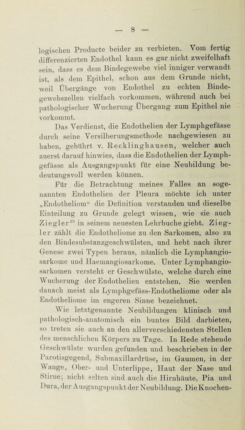 logischen Producte beider zu verbieten. Vom fertig differenzierten Endothel kann es gar nicht zweifelhaft sein, dass es dem Bindegewebe viel inniger verwandt ist, als dem Epithel, schon aus dem Grunde nicht, weil Übergänge von Endothel zu echten Binde¬ gewebszellen vielfach Vorkommen, während auch bei pathologischer Wucherung Übergang zum Epithel nie vorkommt. Das Verdienst, die Endothelien der Lymphgefässe durch seine Versilberungsmethode nachgewiesen zu haben, gebührt v. Recklinghausen, welcher auch zuerst darauf hinwies, dass die Endothelien der Lymph¬ gefässe als Ausgangspunkt für eine Neubildung be¬ deutungsvoll werden können. Für die Betrachtung meines Falles an soge¬ nannten Endothelien der Pleura möchte ich unter „Endotheliom“ die Definition verstanden und dieselbe Einteilung zu Grunde gelegt wissen, wie sie auch Ziegler 25 in seinem neuesten Lehrbuche giebt. Z ieg- ler zählt die Endotheliome zu den Sarkomen, also zu den Bindesubstanzgeschwülsten, und hebt nach ihrer Genese zwei Typen heraus, nämlich die Lymphangio- sarkome und Haemangiosarkome. Unter Lymphangio- sarkomen versteht er Geschwülste, welche durch eine Wucherung der Endothelien entstehen. Sie werden danach meist als Lymphgefäss-Endotheliome oder als Endotheliome im engeren Sinne bezeichnet. Wie letztgenannte Neubildungen klinisch und pathologisch-anatomisch ein buntes Bild darbieten, so treten sie auch an den allerverschiedensten Stellen des menschlichen Körpers zu Tage. In Rede stehende Geschwülste wurden gefunden und beschrieben in der Parotisgegend, Submaxillardrüse, im Gaumen, in der Wange, Ober- und Unterlippe, Haut der Nase und Stirne; nicht selten sind auch die Hirnhäute, Pia und Dura, der Ausgangspunkt der Neubildung. Die Knochen-
