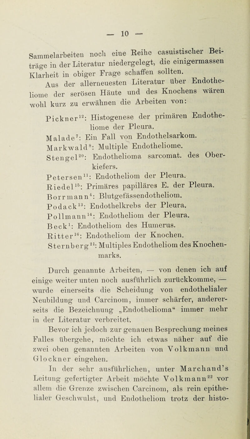 Sammelarbeiten noch eine Reihe casuistisclier Bei¬ träge in der Literatur niedergelegt, die einigermassen Klarheit in obiger Frage schaffen sollten. Aus der allerneuesten Literatur Uber Endothe- liome der serösen Häute und des Knochens wären wohl kurz zu erwähnen die Arbeiten von: Pickner12: Histogenese der primären Endothe- liome der Pleura. Malade7: Ein Fall von Endothelsarkom. Markwald8: Multiple Endotheliome. Stengel20: Endothelioma sarcomat. des Ober¬ kiefers. Petersen11: Endotheliom der Pleura. Riedel15: Primäres papilläres E. der Pleura, Borrmann4: Blutgefässendotheliom. Podack13: Endothelkrebs der Pleura. Pollmann14: Endotheliom der Pleura. Beck1: Endotheliom des Humerus. Ritter16: Endotheliom der Knoclien. Sternberg21: Multiples Endotheliom des Knochen¬ marks. Durch genannte Arbeiten, — von denen ich auf einige weiter unten noch ausführlich zurückkomme, — wurde einerseits die Scheidung von endothelialer Neubildung und Carcinom, immer schärfer, anderer¬ seits die Bezeichnung „Endothelioma“ immer mehr in der Literatur verbreitet. Bevor ich jedoch zur genauen Besprechung meines Falles übergehe, möchte ich etwas näher auf die zwei oben genannten Arbeiten von Volk mann und Glöckner eingehen. In der sehr ausführlichen, unter Marchand’s Leitung gefertigter Arbeit möchte Yolkmann22 vor allem die Grenze zwischen Carcinom, als rein epithe¬ lialer Geschwulst, und Endotheliom trotz der histo-