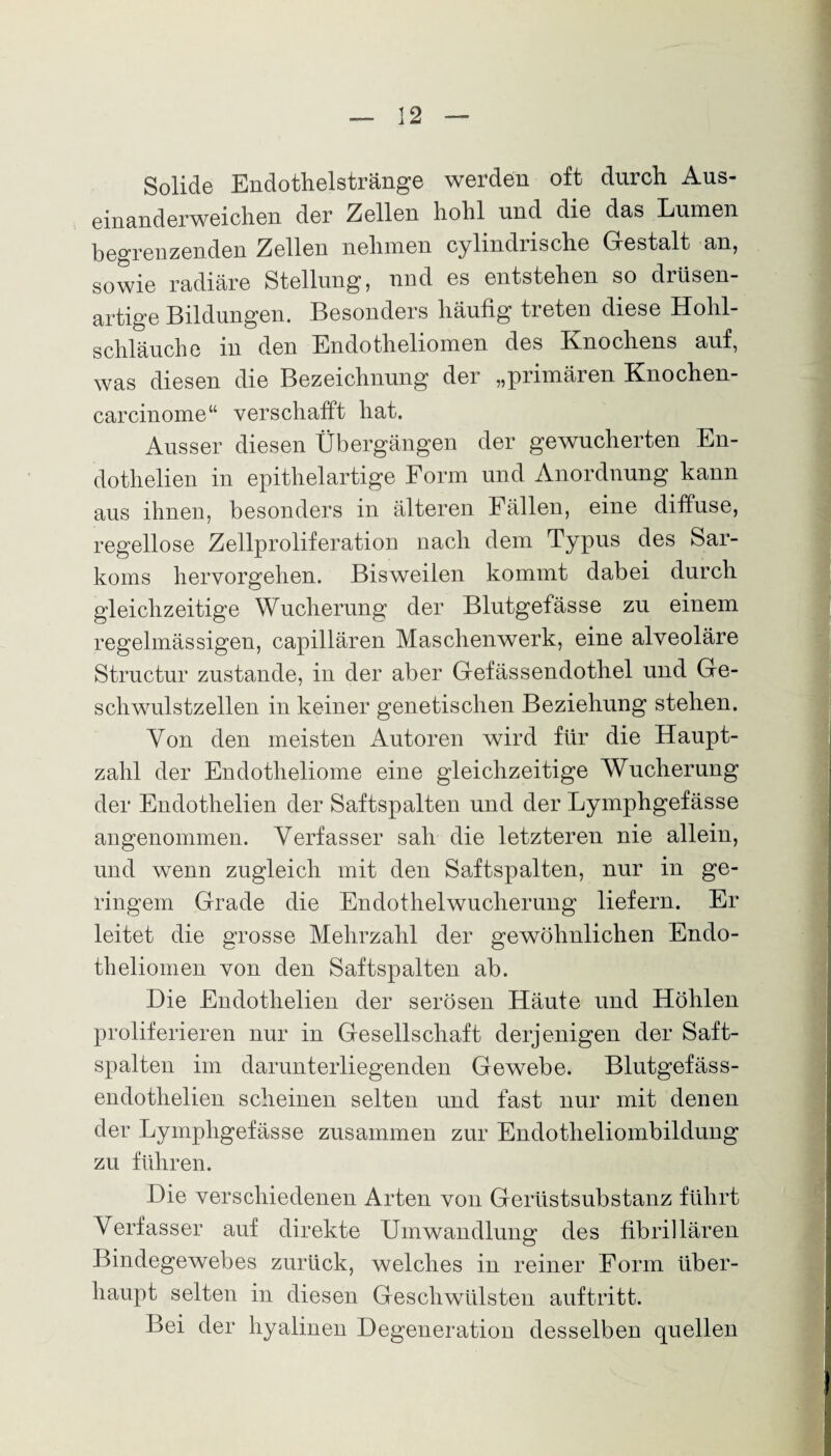 Solide Endothelstränge werden oft durch Aus- einanderweichen der Zellen hohl und die das Lumen begrenzenden Zellen nehmen cylindrische Gestalt an, sowie radiäre Stellung, nnd es entstehen so drüsen¬ artige Bildungen. Besonders häufig treten diese Hohl¬ schläuche in den Endotheliomen des Knochens auf, was diesen die Bezeichnung der „primären Knochen- carcinome“ verschafft hat. Ausser diesen Übergängen der gewucherten En- dothelien in epithelartige Form und Anordnung kann aus ihnen, besonders in älteren Fällen, eine diffuse, regellose Zellproliferation nach dem Typus des Sar¬ koms hervorgelien. Bisweilen kommt dabei durch gleichzeitige Wucherung der Blutgefässe zu einem regelmässigen, capillären Maschenwerk, eine alveoläre Structur zustande, in der aber Gefässendothel und Ge¬ schwulstzellen in keiner genetischen Beziehung stehen. Von den meisten Autoren wird für die Haupt¬ zahl der Endotheliome eine gleichzeitige Wucherung der Endothelien der Saftspalten und der Lymphgefässe angenommen. Verfasser sah die letzteren nie allein, und wenn zugleich mit den Saftspalten, nur in ge¬ ringem Grade die Endothelwucherung liefern. Er leitet die grosse Mehrzahl der gewöhnlichen Endo¬ theliomen von den Saftspalten ab. Die Endothelien der serösen Häute und Höhlen proliferieren nur in Gesellschaft derjenigen der Saft¬ spalten im darunterliegenden Gewebe. Blutgefäss- endothelien scheinen selten und fast nur mit denen der Lymphgefässe zusammen zur Endotheliombildung zu führen. Die verschiedenen Arten von Gerüstsubstanz führt Verfasser auf direkte Umwandlung des fibrillären Bindegewebes zurück, welches in reiner Form über¬ haupt selten in diesen Geschwülsten auftritt. Bei der hyalinen Degeneration desselben quellen