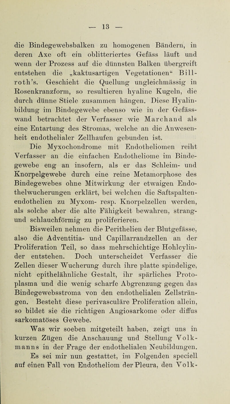 die Bindegewebsbalken zu homogenen Bändern, in deren Axe oft ein oblitteriertes Gefäss läuft und wenn der Prozess auf die dünnsten Balken übergreift entstehen die „kaktusartigen Vegetationen“ Bill- roth’s. Geschieht die Quellung ungleiclnnässig in Rosenkranzform, so resultieren hyaline Kugeln, die durch dünne Stiele zusammen hängen. Diese Hyalin¬ bildung im Bindegewebe ebenso wie in der Gefäss- wand betrachtet der Verfasser wie March and als eine Entartung des Stromas, welche an die Anwesen¬ heit endothelialer Zellhaufen gebunden ist. Die Myxochondrome mit Endotheliomen reiht Verfasser an die einfachen Endotheliome im Binde¬ gewebe eng an insofern, als er das Schleim- und Knorpelgewebe durch eine reine Metamorphose des Bindegewebes ohne Mitwirkung der etwaigen Endo¬ thelwucherungen erklärt, bei welchen die Saftspalten- endothelien zu Myxom- resp. Knorpelzellen werden, als solche aber die alte Fähigkeit bewahren, st-rang- und schlauchförmig zu proliferieren. Bisweilen nehmen die Peritlielien der Blutgefässe, also die Adventitia- und Capillarrandzellen an der Proliferation Teil, so dass mehrschichtige Hohlcylin- der entstehen. Doch unterscheidet Verfasser die Zellen dieser Wucherung durch ihre platte spindelige, nicht epithelähnliche Gestalt, ihr spärliches Proto¬ plasma und die wenig scharfe Abgrenzung gegen das Bindegewebsstroma von den endothelialen Zellsträn¬ gen. Besteht diese perivasculäre Proliferation allein, so bildet sie die richtigen Angiosarkome oder diffus sarkomatöses Gewebe. Was wir soeben mitgeteilt haben, zeigt uns in kurzen Zügen die Anschauung und Stellung Volk¬ manns in der Frage der endothelialen Neubildungen. Es sei mir nun gestattet, im Folgenden speciell auf einen Fall von Endotheliom der Pleura, den Volk-