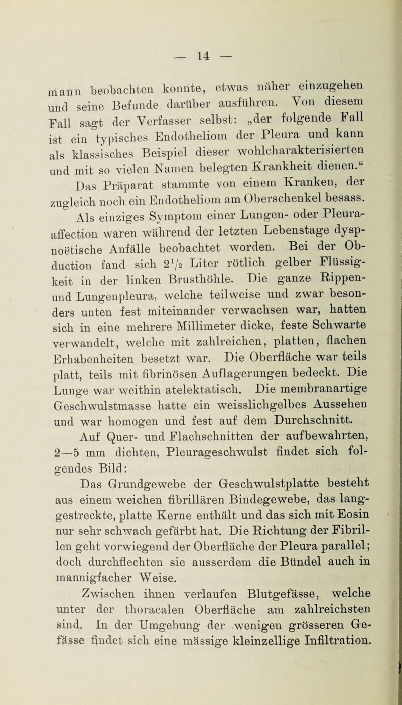mann beobachten konnte, etwas näher einzugehen und seine Befunde darüber ausführen. Von diesem Fall sagt der Verfasser selbst: „der folgende Fall ist ein typisches Endotheliom der Pleura und kann als klassisches Beispiel dieser wohlcharakterisierten und mit so vielen Namen belegten Krankheit dienen.“ Das Präparat stammte von einem Kranken, der zugleich noch ein Endotheliom am Oberschenkel besass. Als einziges Symptom einer Lungen- oder Pleura- affection waren während der letzten Lebenstage dysp¬ noetische Anfälle beobachtet worden. Bei der Ob- duction fand sich 21^ Liter rötlich gelber Flüssig¬ keit in der linken Brusthöhle. Die ganze Kippen- und Lungenpleura, welche teilweise und zwar beson¬ ders unten fest miteinander verwachsen war, hatten sich in eine mehrere Millimeter dicke, feste Schwarte verwandelt, welche mit zahlreichen, platten, flachen Erhabenheiten besetzt war. Die Oberfläche war teils platt, teils mit fibrinösen Auflagerungen bedeckt. Die Lunge war weithin atelektatisch. Die membranartige Geschwulstmasse hatte ein weisslichgelbes Aussehen und war homogen und fest auf dem Durchschnitt. Auf Quer- und Flachschnitten der aufbewahrten, 2—5 mm dichten, Pleurageschwulst findet sich fol¬ gendes Bild: Das Grundgewebe der Geschwulstplatte besteht aus einem weichen fibrillären Bindegewebe, das lang¬ gestreckte, platte Kerne enthält und das sieb mit Eosin nur sehr schwach gefärbt hat. Die Richtung der Fibril¬ len geht vorwiegend der Oberfläche der Pleura parallel; doch durchflechten sie ausserdem die Bündel auch in mannigfacher Weise. Zwischen ihnen verlaufen Blutgefässe, welche unter der thoracalen Oberfläche am zahlreichsten sind. In der Umgebung der wenigen grösseren Ge- fässe findet sich eine massige kleinzellige Infiltration.