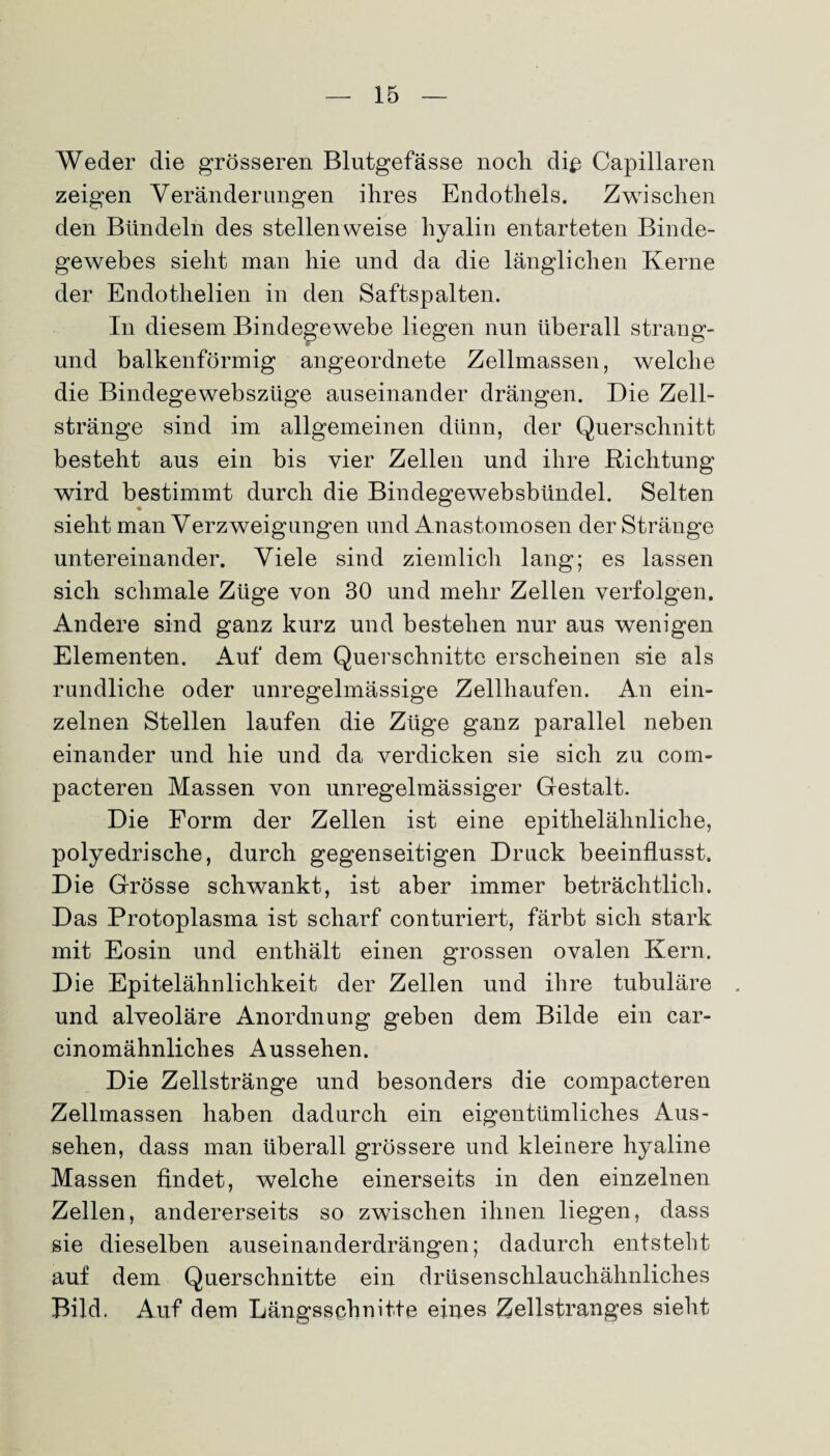 Weder die grösseren Blutgefässe noch di$ Capillaren zeigen Veränderungen ihres Endothels. Zwischen den Bündeln des stellenweise hyalin entarteten Binde¬ gewebes sieht man hie und da die länglichen Kerne der Endothelien in den Saftspalten. In diesem Bindegewebe liegen nun überall strang- und balkenförmig angeordnete Zellmassen, welche die Bindegewebszüge auseinander drängen. Die Zell¬ stränge sind im allgemeinen dünn, der Querschnitt besteht aus ein bis vier Zellen und ihre Richtung wird bestimmt durch die Bindegewebsbündel. Selten sieht man Verzweigungen und Anastomosen der Stränge untereinander. Viele sind ziemlich lang; es lassen sich schmale Züge von 30 und mehr Zellen verfolgen. Andere sind ganz kurz und bestehen nur aus wenigen Elementen. Auf dem Querschnitte erscheinen sie als rundliche oder unregelmässige Zellhaufen. An ein¬ zelnen Stellen laufen die Züge ganz parallel neben einander und hie und da verdicken sie sich zu com- pacteren Massen von unregelmässiger Gestalt. Die Form der Zellen ist eine epithelähnliche, polyedrische, durch gegenseitigen Druck beeinflusst. Die Grösse schwankt, ist aber immer beträchtlich. Das Protoplasma ist scharf conturiert, färbt sich stark mit Eosin und enthält einen grossen ovalen Kern. Die Epitelähnlichkeit der Zellen und ihre tubuläre und alveoläre Anordnung geben dem Bilde ein car- cinomähnliches Aussehen. Die Zellstränge und besonders die compacteren Zellmassen haben dadurch ein eigentümliches Aus¬ sehen, dass man überall grössere und kleinere hyaline Massen findet, welche einerseits in den einzelnen Zellen, andererseits so zwischen ihnen liegen, dass sie dieselben auseinanderdrängen; dadurch entsteht auf dem Querschnitte ein drüsenschlauchähnliches Bild. Auf dem Längsschnitte eines Zellstranges sieht