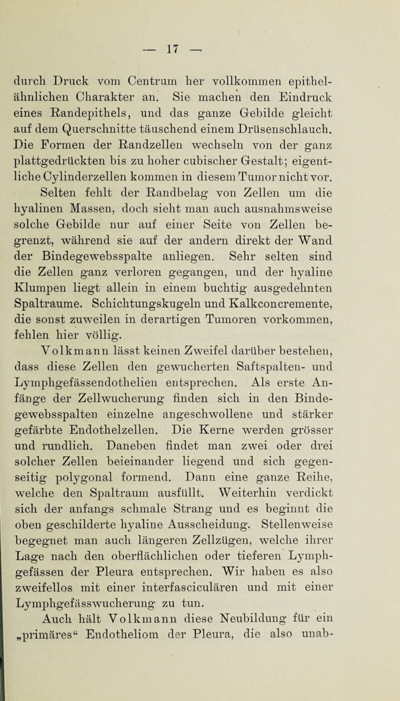 durch Druck vom Centrum her vollkommen epithel¬ ähnlichen Charakter an. Sie machen den Eindruck eines Randepithels, und das ganze Gebilde gleicht auf dem Querschnitte täuschend einem Drüsenschlauch. Die Formen der Randzellen wechseln von der ganz plattgedrückten bis zu hoher cubischer Gestalt; eigent¬ liche Cylinderzellen kommen in diesem Tumor nicht vor. Selten fehlt der Randbelag von Zellen um die hyalinen Massen, doch sieht man auch ausnahmsweise solche Gebilde nur auf einer Seite von Zellen be¬ grenzt, während sie auf der andern direkt der Wand der Bindegewebsspalte anliegen. Sehr selten sind die Zellen ganz verloren gegangen, und der hyaline Klumpen liegt allein in einem buchtig ausgedehnten Spaltraume. Schichtungskugeln und Kalkconcremente, die sonst zuweilen in derartigen Tumoren Vorkommen, fehlen hier völlig. Volk mann lässt keinen Zweifel darüber bestehen, dass diese Zellen den gewucherten Saftspalten- und Lymphgefässendothelien entsprechen. Als erste An¬ fänge der Zellwucherung finden sich in den Binde- gewebsspalten einzelne angeschwollene und stärker gefärbte Endothelzellen. Die Kerne werden grösser und rundlich. Daneben findet man zwei oder drei solcher Zellen beieinander liegend und sich gegen¬ seitig polygonal formend. Dann eine ganze Reihe, welche den Spaltraum ausfüllt. Weiterhin verdickt sich der anfangs schmale Strang und es beginnt die oben geschilderte hyaline Ausscheidung. Stellenweise begegnet man auch längeren Zellzügen, welche ihrer Lage nach den oberflächlichen oder tieferen Lymph- gefässen der Pleura entsprechen. Wir haben es also zweifellos mit einer interfasciculären und mit einer Lympligefässwucherung zu tun. Auch hält Volkmann diese Neubildung für ein „primäres“ Endotheliom der Pleura, die also unab-