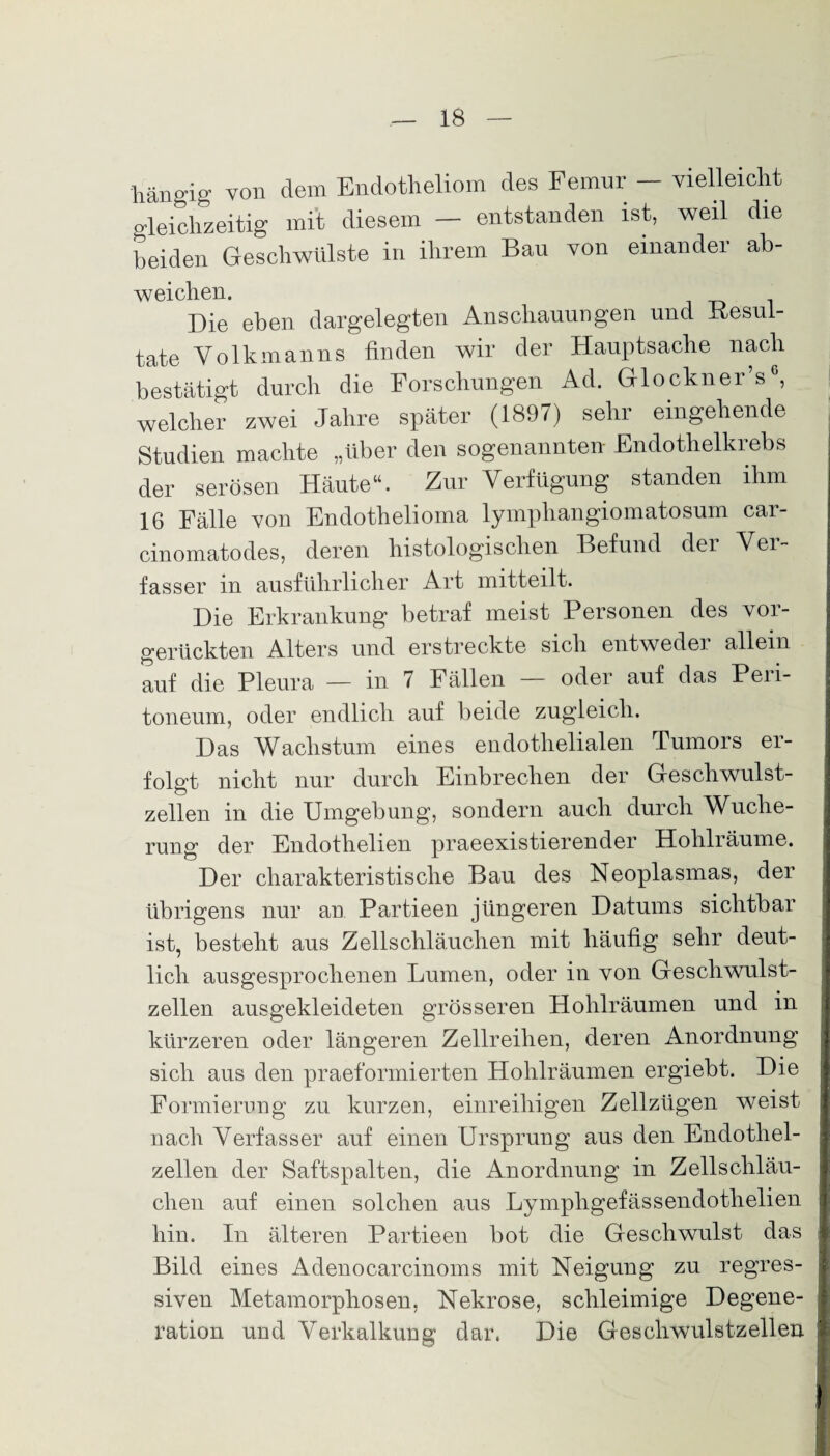 hängig von dem Endotheliom des Femur - vielleicht gleichzeitig mit diesem — entstanden ist, weil die beiden Geschwülste in ihrem Bau von einander ab- weichen. Die eben dargelegten Anschauungen und Kesui- täte Volkmanns finden wir der Hauptsache nach bestätigt durch die Forschungen Ad. Glockner’s welcher zwei Jahre später (1897) sehr eingehende Studien machte „Uber den sogenannten Endothelkrebs der serösen Häute“. Zur Verfügung standen ihm 16 Fälle von Endothelioma lympliangiomatosum car- cinomatodes, deren histologischen Befund der Ver¬ fasser in ausführlicher Art mitteilt. Die Erkrankung betraf meist Personen des vor¬ gerückten Alters und erstreckte sich entwedei allein auf die Pleura — in 7 Fällen — oder auf das Peri¬ toneum, oder endlich auf beide zugleich. Das Wachstum eines endothelialen Tumors er¬ folgt nicht nur durch Einbrechen der Geschwulst¬ zellen in die Umgebung, sondern auch durch Wuche¬ rung der Endothelien praeexistierender Hohlräume. Der charakteristische Bau des Neoplasmas, der übrigens nur an Partieen jüngeren Datums sichtbar ist, besteht aus Zellschläuchen mit häufig sehr deut¬ lich ausgesprochenen Lumen, oder in von Geschwulst¬ zellen ausgekleideten grösseren Hohlräumen und in kürzeren oder längeren Zellreilien, deren Anordnung sich aus den praeformierten Hohlräumen ergiebt. Die Formierung zu kurzen, einreihigen Zellzügen weist nach Verfasser auf einen Ursprung aus den Endothel¬ zellen der Saftspalten, die Anordnung in Zellschläu¬ chen auf einen solchen aus Lymphgefässendotlielien hin. In älteren Partieen bot die Geschwulst das Bild eines Adenocarcinoms mit Neigung zu regres¬ siven Metamorphosen, Nekrose, schleimige Degene¬ ration und Verkalkung dar. Die Geschwulstzellen