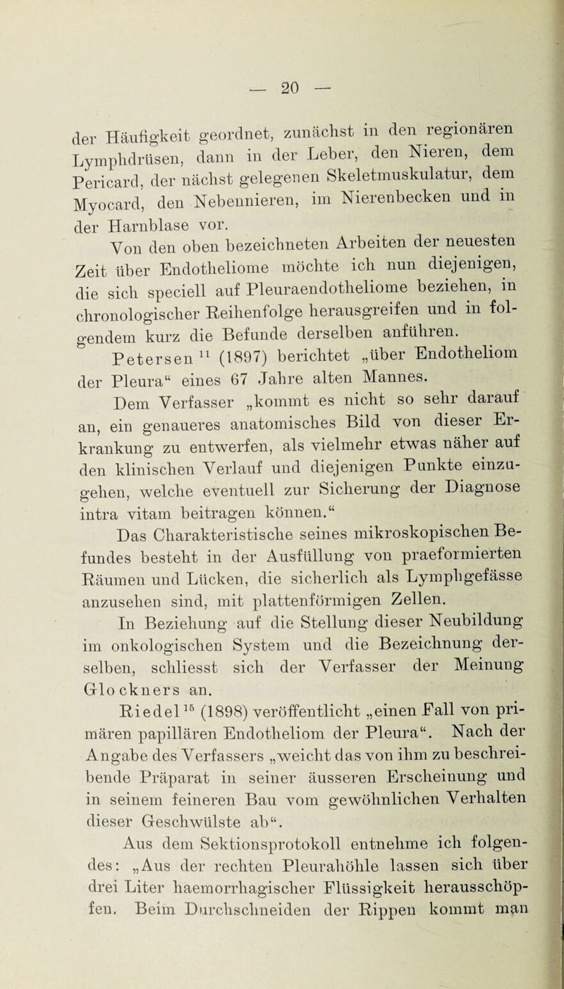 der Häufigkeit geordnet, zunächst in den regionären Lymphdrüsen, dann in der Leber, den Nieren, dem Pericard, der nächst gelegenen Skeletmuskulatur, dem Myocard, den Nebennieren, im Nierenbecken und in der Harnblase vor. Von den oben bezeicbneten Arbeiten der neuesten Zeit über Endotheliome möchte ich nun diejenigen, die sich speciell auf Pleuraendotheliome beziehen, m chronologischer Reihen! olge herausgreifen und in fol¬ gendem kurz die Befunde derselben anführen. Petersen 11 (1897) berichtet „über Endotheliom der Pleura“ eines 67 Jahre alten Mannes. Dem Verfasser „kommt es nicht so sehr darauf an, ein genaueres anatomisches Bild von dieser Er¬ krankung zu entwerfen, als vielmehr etwas näher auf den klinischen Verlauf und diejenigen Punkte einzu¬ gehen, welche eventuell zur Sicherung der Diagnose intra vitam beitragen können.“ Das Charakteristische seines mikroskopischen Be¬ fundes besteht in der Ausfüllung von praeformierten Räumen und Lücken, die sicherlich als Lymphgefässe anzusehen sind, mit plattenförmigen Zellen. In Beziehung auf die Stellung dieser Neubildung im onkologischen System und die Bezeichnung der¬ selben, schliesst sich der Verfasser der Meinung Glöckners an. Riedel15 (1898) veröffentlicht „einen Eall von pri¬ mären papillären Endotheliom der Pleura“. Nach der Angabe des Verfassers „weicht das von ihm zu beschrei¬ bende Präparat in seiner äusseren Erscheinung und in seinem feineren Bau vom gewöhnlichen Verhalten dieser Geschwülste ab“. Aus dem Sektionsprotokoll entnehme ich folgen¬ des: „Aus der rechten Pleurahöhle lassen sich über drei Liter haemorrhagischer Flüssigkeit herausschöp¬ fen. Beim Durchschneiden der Rippen kommt man