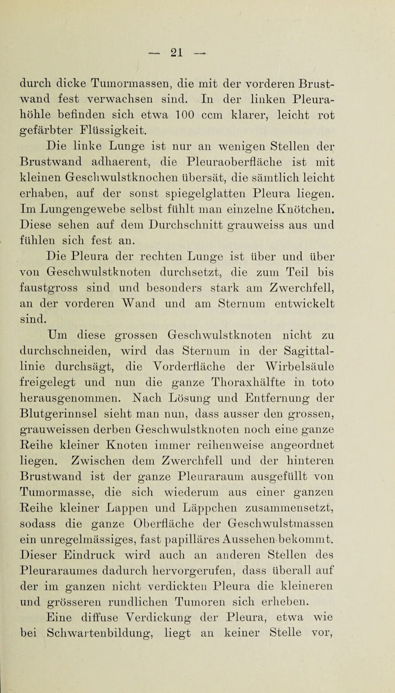 durch dicke Tumormassen, die mit der vorderen Brust¬ wand fest verwachsen sind. In der linken Pleura¬ höhle befinden sich etwa 100 ccm klarer, leicht rot gefärbter Flüssigkeit. Die linke Lunge ist nur an wenigen Stellen der Brustwand adhaerent, die Pleuraoberfläche ist mit kleinen Geschwulstknochen übersät, die sämtlich leicht erhaben, auf der sonst spiegelglatten Pleura liegen. Im Lungengewebe selbst fühlt man einzelne Knötchen. Diese sehen auf dem Durchschnitt grauweiss aus und fühlen sich fest an. Die Pleura der rechten Lunge ist über und über von Geschwulstknoten durchsetzt, die zum Teil bis faustgross sind und besonders stark am Zwerchfell, an der vorderen Wand und am Sternum entwickelt sind. Um diese grossen Geschwulstknoten nicht zu durchschneiden, wird das Sternum in der Sagittal- linie durchsägt, die Vorderfläche der Wirbelsäule freigelegt und nun die ganze Thoraxhälfte in toto herausgenommen. Nach Lösung und Entfernung der Blutgerinnsel sieht man nun, dass ausser den grossen, grauweissen derben Geschwulstknoten noch eine ganze Reihe kleiner Knoten immer reihenweise angeordnet liegen. Zwischen dem Zwerchfell und der hinteren Brustwand ist der ganze Pleuraraum ausgefüllt von Tumormasse, die sich wiederum aus einer ganzen Reihe kleiner Lappen und Läppchen zusammensetzt, sodass die ganze Oberfläche der Geschwulstmassen ein unregelmässiges, fast papilläres Aussehen bekommt. Dieser Eindruck wird auch an anderen Stellen des Pleuraraumes dadurch hervorgerufen, dass überall auf der im ganzen nicht verdickten Pleura die kleineren und grösseren rundlichen Tumoren sich erheben. Eine diffuse Verdickung der Pleura, etwa wie bei Schwartenbildung, liegt an keiner Stelle vor,