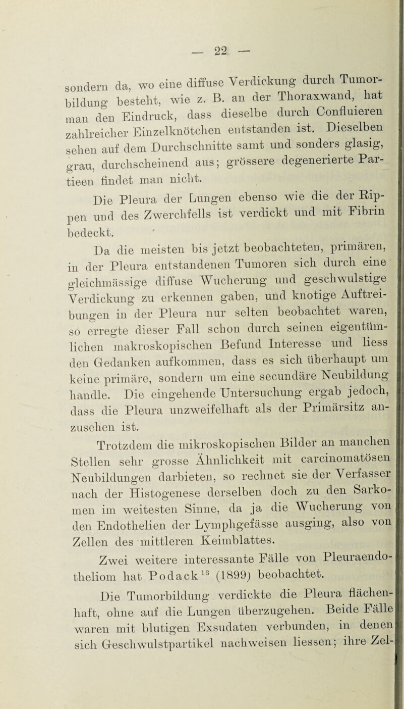 sondern da, wo eine diffuse Verdickung durch Tumor- bildung besteht, wie z. B. an der Thoraxwand, hat man den Eindruck, dass dieselbe durch Confluieren zahlreicher Einzelknötchen entstanden ist. Dieselben sehen auf dem Durchschnitte samt und sonders glasig, grau, durchscheinend aus; grössere degenerierte Par- tieen findet man nicht. Die Pleura der Lungen ebenso wie die der Rip¬ pen und des Zwerchfells ist verdickt und mit Fibrin bedeckt. Da die meisten bis jetzt beobachteten, primären, in der Pleura entstandenen Tumoren sich durch eine gleichmässige diffuse Wucherung und gescliwulstige Verdickung zu erkennen gaben, und knotige Auftrei¬ bungen in der Pleura nur selten beobachtet waren, so erregte dieser Fall schon durch seinen eigentüm¬ lichen makroskopischen Befund Interesse und liess den Gedanken aufkommen, dass es sich überhaupt um keine primäre, sondern um eine secundäre Neubildung handle. Die eingehende Untersuchung ergab jedoch, dass die Pleura unzweifelhaft als der Primärsitz an¬ zusehen ist. Trotzdem die mikroskopischen Bilder an manchen Stellen sehr grosse Ähnlichkeit mit carcinomatösen Neubildungen darbieten, so rechnet sie der Verfasser nach der Histogenese derselben doch zu den Saikö¬ rnen im weitesten Sinne, da ja die Wucherung von den Endothelien der Lympligefässe ausging, also von Zellen des mittleren Keimblattes. Zwei weitere interessante Fälle von Pleuiaendo- theliom hat Podack13 (1899) beobachtet. Die Tumorbildung verdickte die Pleura flächen¬ haft, ohne auf die Lungen überzugehen. Beide Fälle waren mit blutigen Exsudaten verbunden, in denen sich Geschwulstpartikel nach weisen Hessen; ihre Zei-