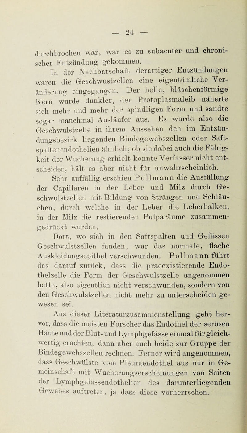 durchbrochen war, war es zu subucuter und chroni¬ scher Entzündung gekommen. In der Nachbarschaft derartiger Entzündungen waren die Geschwustzellen eine eigentümliche Ver¬ änderung eingegangen. Der helle, bläschenförmige Kern wurde dunkler, der Protoplasmaleib näherte sich mehr und mehr der spindligen Form und sandte sogar manchmal Ausläufer aus. Es wurde also die Geschwulstzelle in ihrem Aussehen den im Entzün¬ dungsbezirk liegenden Bindegewebszellen oder Saft¬ spalten endothelien ähnlich; ob sie dabei auch die Fähig¬ keit der Wucherung erhielt konnte Verfasser nicht ent¬ scheiden, hält es aber nicht für unwahrscheinlich. Sehr auffällig erschien Pollmann die Ausfüllung der Capillaren in der Leber und Milz durch Ge¬ schwülste eilen mit Bildung von Strängen und Schläu¬ chen, durch welche in der Leber die Leberbalken, in der Milz die restierenden Pulparäume zusammen- gedrückt wurden. Dort, wo sich in den Saftspalten und Gefässen Geschwulstzellen fanden, war das normale, flache Auskleidungsepithel verschwunden. Pollmann führt das darauf zurück, dass die praeexistierende Endo¬ thelzelle die Form der Geschwulstzelle angenommen hatte, also eigentlich nicht verschwunden, sondern von den Geschwulstzellen nicht mehr zu unterscheiden ge¬ wesen sei. Aus dieser Literaturzusammenstellung geht her¬ vor, dass die meisten Forscher das Endothel der serösen Häute und der Blut- und Lympligef ässe einmal für gleich¬ wertig erachten, dann aber auch beide zur Gruppe der Bindegewebszellen rechnen. Ferner wird angenommen, dass Geschwülste vom Pleuraendothel aus nur in Ge¬ meinschaft mit Wucherungserscheinungen von Seiten der Lymphgefässendothelien des darunterliegenden Gewebes auftreten, ja dass diese vorherrschen.