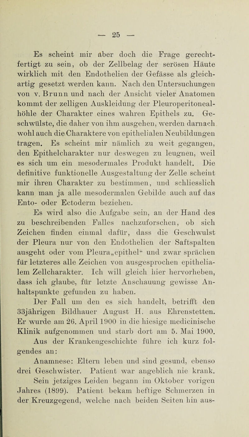 Es scheint mir aber doch die Frage gerecht¬ fertigt zu sein, ob der Zellbelag der serösen Häute wirklich mit den Endothelien der Gefässe als gleich¬ artig gesetzt werden kann. Nach den Untersuchungen von y. Brunn und nach der Ansicht vieler Anatomen kommt der zelligen Auskleidung der Pleuroperitoneal¬ höhle der Charakter eines wahren Epithels zu. Ge¬ schwülste, die daher von ihm ausgehen, werden darnach wohl auch die Charaktere von epithelialen Neubildungen tragen. Es scheint mir nämlich zu weit gegangen, den Epithelcharakter nur deswegen zu leugnen, weil es sich um ein mesodermales Produkt handelt. Die definitive funktionelle Ausgestaltung der Zelle scheint mir ihren Charakter zu bestimmen, und schliesslich kann man ja alle mesodermalen Gebilde auch auf das Ento- oder Ectoderm beziehen. Es wird also die Aufgabe sein, an der Hand des zu beschreibenden Falles nachzuforschen, ob sich Zeichen finden einmal dafür, dass die Geschwulst der Pleura nur von den Endothelien der Saftspalten ausgeht oder vom Pleura,,epithel“ und zwar sprächen für letzteres alle Zeichen von ausgesprochen epithelia¬ lem Zellcharakter. Ich will gleich hier hervorheben, dass ich glaube, für letzte Anschauung gewisse An¬ haltspunkte gefunden zu haben. Der Fall um den es sich handelt, betrifft den 33jälirigen Bildhauer August H. aus Ehrenstetten. Er wurde am 26. April 1900 in die hiesige medicinisclie Klinik aufgenommen und starb dort am 5. Mai 1900. Aus der Krankengeschichte führe ich kurz fol¬ gendes an: Anamnese: Eltern leben und sind gesund, ebenso drei Geschwister. Patient war angeblich nie krank. Sein jetziges Leiden begann im Oktober vorigen Jahres (1899). Patient bekam heftige Schmerzen in der Kreuzgegend, welche nach beiden Seiten hin aus-