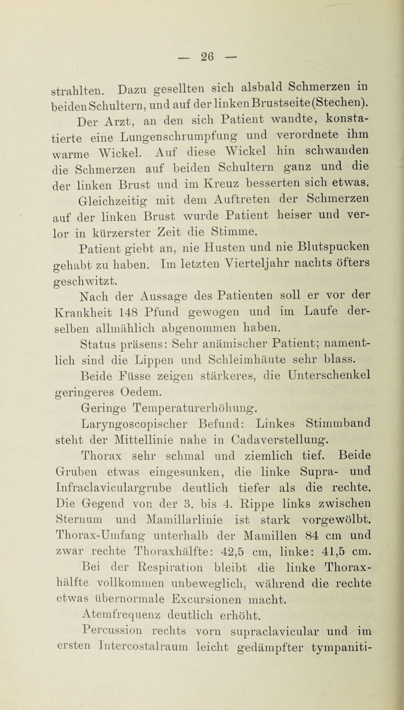 strahlten. Dazu gesellten sich alsbald Schmerzen in beiden Schultern, und auf der linken Brustseite (Stechen). Der Arzt, an den sich Patient wandte, konsta¬ tierte eine Lungen Schrumpfung und verordnete ihm warme Wickel. Auf diese Wickel hin schwanden die Schmerzen auf beiden Schultern ganz und die der linken Brust und im Kreuz besserten sich etwas. Gleichzeitig mit dem Auftreten der Schmerzen auf der linken Brust wurde Patient heiser und ver¬ lor in kürzerster Zeit die Stimme. Patient giebt an, nie Husten und nie Blutspucken gehabt zu haben. Im letzten Vierteljahr nachts öfters geschwitzt. Nach der Aussage des Patienten soll er vor der Krankheit 148 Pfund gewogen und im Laufe der¬ selben allmählich abgenommen haben. Status präsens: Sehr anämischer Patient; nament¬ lich sind die Lippen und Schleimhäute sehr blass. Beide Pässe zeigen stärkeres, die Unterschenkel geringeres Oe dem. Geringe Temperaturerhöhung. Laryngoscopischer Befund: Linkes Stimmband steht der Mittellinie nahe in Cadaverstellung. Thorax sehr schmal und ziemlich tief. Beide Gruben etwas eingesunken, die linke Supra- und Infraclaviculargrube deutlich tiefer als die rechte. Die Gegend von der 3. bis 4. Rippe links zwischen Sternum und Mamillarlinie ist stark vorgewölbt. Thorax-Umfang unterhalb der Mamillen 84 cm und zwar rechte Thoraxhälfte: 42,5 cm, linke: 41,5 cm. Bei der Respiration bleibt die linke Thorax¬ hälfte vollkommen unbeweglich, während die rechte etwas übernormale Excursionen macht. Atemfrequenz deutlich erhöht. Percussion rechts vorn supraclavicular und im ersten Intercostalraum leicht gedämpfter tympaniti-
