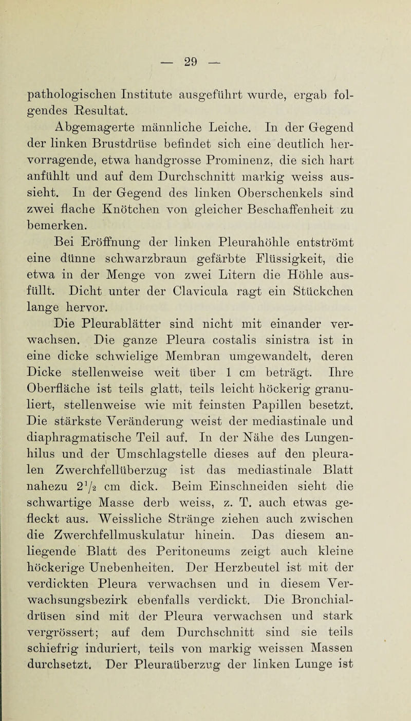pathologischen Institute ausgeführt wurde, ergab fol¬ gendes Resultat. Abgemagerte männliche Leiche. In der Gegend der linken Brustdrüse befindet sich eine deutlich her¬ vorragende, etwa handgrosse Prominenz, die sich hart anfühlt und auf dem Durchschnitt markig weiss aus¬ sieht. In der Gegend des linken Oberschenkels sind zwei flache Knötchen von gleicher Beschaffenheit zu bemerken. Bei Eröffnung der linken Pleurahöhle entströmt eine dünne schwarzbraun gefärbte Flüssigkeit, die etwa in der Menge von zwei Litern die Höhle ans¬ füllt. Dicht unter der Clavicula ragt ein Stückchen lange hervor. Die Pleurablätter sind nicht mit einander ver¬ wachsen. Die ganze Pleura costalis sinistra ist in eine dicke schwielige Membran umgewandelt, deren Dicke stellenweise weit über 1 cm beträgt. Ihre Oberfläche ist teils glatt, teils leicht höckerig granu¬ liert, stellenweise wie mit feinsten Papillen besetzt. Die stärkste Veränderung weist der mediastinale und diaphragmatische Teil auf. In der Nähe des Lungen- hilus und der Umschlagstelle dieses auf den pleura¬ len Zwerchfellüberzug ist das mediastinale Blatt nahezu 2^2 cm dick. Beim Ein schneiden sieht die schwartige Masse derb weiss, z. T. auch etwas ge¬ fleckt aus. Weissliche Stränge ziehen auch zwischen die Zwerchfellmuskulatur hinein. Das diesem an¬ liegende Blatt des Peritoneums zeigt auch kleine höckerige Unebenheiten. Der Herzbeutel ist mit der verdickten Pleura verwachsen und in diesem Ver¬ wachsungsbezirk ebenfalls verdickt. Die Bronchial¬ drüsen sind mit der Pleura verwachsen und stark vergrössert; auf dem Durchschnitt sind sie teils schiefrig induriert, teils von markig weissen Massen durchsetzt. Der Pleuraüberzug der linken Lunge ist