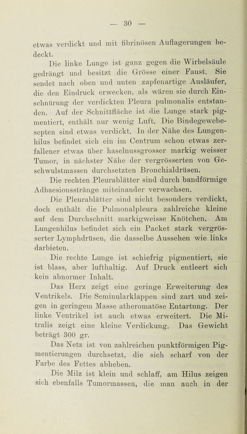 etwas verdickt und mit fibrinösen Auflagerungen be¬ deckt. Die linke Lunge ist ganz gegen die Wirbelsäule gedrängt und besitzt die Grösse einer Faust. Sie sendet nach oben und unten zapfenartige Ausläufer, die den Eindruck erwecken, als wären sie durch Ein¬ schnürung der verdickten Pleura pulmonalis entstan¬ den. Auf der Schnittfläche ist die Lunge stark pig¬ mentiert, enthält nur wenig Luft. Die Bindegewebe- septen sind etwas verdickt. In der Nähe des Lungen- hilus befindet sich ein im Centrum schon etwas zer¬ fallener etwas über haselnussgrosser markig weisser Tumor, in nächster Nähe der vergrösserten von Ge¬ schwulstmassen durchsetzten Bronchialdrüsen. Die rechten Pleurablätter sind durch bandförmige Adhaesionsstränge miteinander verwachsen. Die Pleurablätter sind nicht besonders verdickt, doch enthält die Pulmonalpleura zahlreiche kleine auf dem Durchschnitt markigweisse Knötchen. Am Lungenhilus befindet sich ein Packet stark vergrös- serter Lymphdrüsen, die dasselbe Aussehen wie links darbieten. Die rechte Lunge ist schiefrig pigmentiert, sie ist blass, aber lufthaltig. Auf Druck entleert sich kein abnormer Inhalt. Das Herz zeigt eine geringe Erweiterung des Ventrikels. Die Seminularklappen sind zart und zei¬ gen in geringem Masse atheromatöse Entartung. Der linke Ventrikel ist auch etwas erweitert. Die Mi¬ tralis zeigt eine kleine Verdickung. Das Gewicht beträgt 300 gr. Das Netz ist von zahlreichen punktförmigen Pig¬ mentierungen durchsetzt, die sich scharf von der Farbe des Fettes abheben. Die Milz ist klein und schlaff, am Hilus zeigen sich ebenfalls Tumormassen, die man auch in der