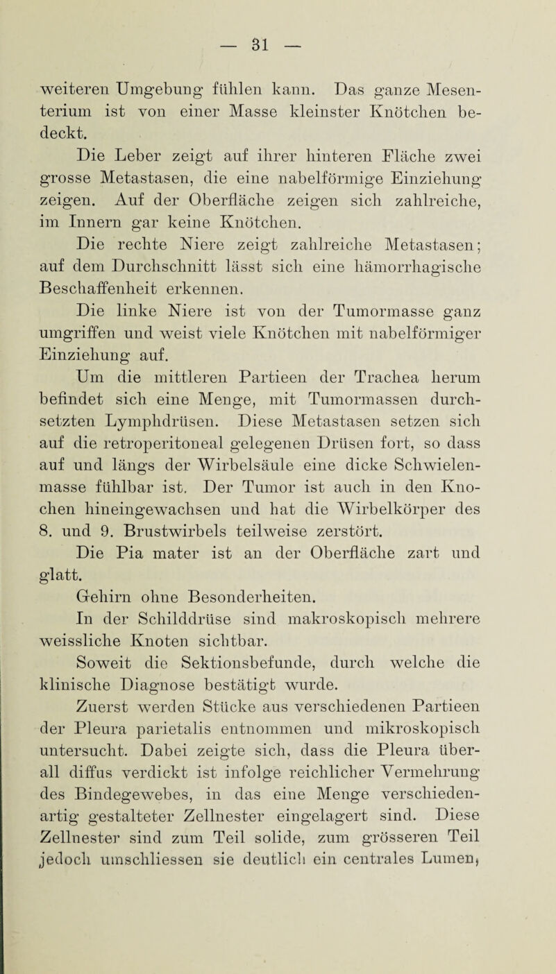 Bl weiteren Umgebung fühlen kann. Das ganze Mesen¬ terium ist von einer Masse kleinster Knötchen be¬ deckt. Die Leber zeigt auf ihrer hinteren Fläche zwei grosse Metastasen, die eine nabelförmige Einziehung zeigen. Auf der Oberfläche zeigen sich zahlreiche, im Innern gar keine Knötchen. Die rechte Niere zeigt zahlreiche Metastasen; auf dem Durchschnitt lässt sich eine hämorrhagische Beschaffenheit erkennen. Die linke Niere ist von der Tumormasse ganz umgriffen und weist viele Knötchen mit nabelförmiger Einziehung auf. Um die mittleren Partieen der Trachea herum befindet sich eine Menge, mit Tumormassen durch¬ setzten Lymphdrüsen. Diese Metastasen setzen sich auf die retroperitoneal gelegenen Drüsen fort, so dass auf und längs der Wirbelsäule eine dicke Schwielen¬ masse fühlbar ist. Der Tumor ist auch in den Kno¬ chen hineingewachsen und hat die Wirbelkörper des 8. und 9. Brustwirbels teilweise zerstört. Die Pia mater ist an der Oberfläche zart und glatt. Gehirn ohne Besonderheiten. In der Schilddrüse sind makroskopisch mehrere weissliche Knoten sichtbar. Soweit die Sektionsbefunde, durch welche die klinische Diagnose bestätigt wurde. Zuerst werden Stücke aus verschiedenen Partieen der Pleura parietalis entnommen und mikroskopisch untersucht. Dabei zeigte sich, dass die Pleura über¬ all diffus verdickt ist infolge reichlicher Vermehrung des Bindegewebes, in das eine Menge verschieden¬ artig gestalteter Zellnester eingelagert sind. Diese Zellnester sind zum Teil solide, zum grösseren Teil jedoch umschliessen sie deutlich ein centrales Lumen,