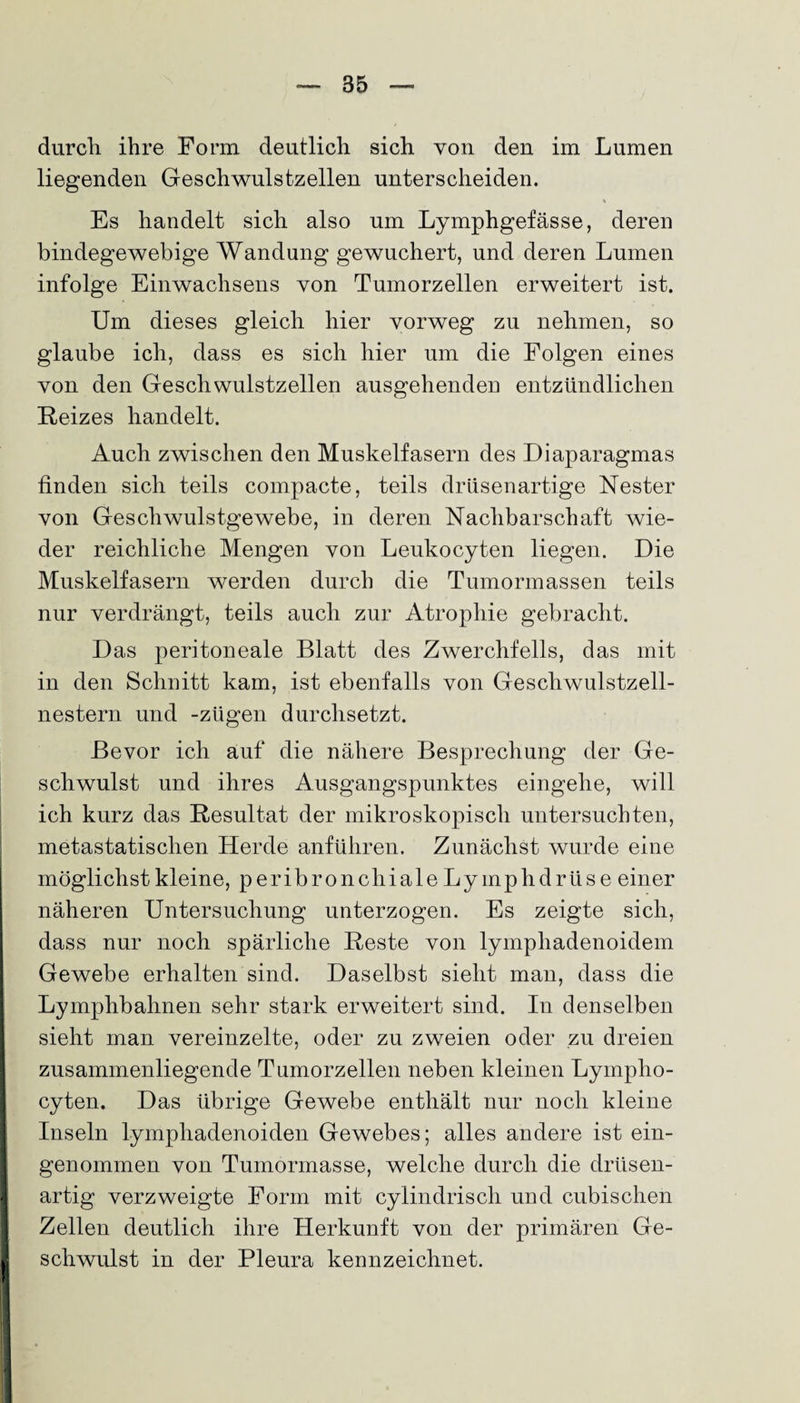 85 durch ihre Form deutlich sich von den im Lumen liegenden Geschwulstzellen unterscheiden. Es handelt sich also um Lymphgefässe, deren bindegewebige Wandung gewuchert, und deren Lumen infolge Einwachsens von Tumorzellen erweitert ist. Um dieses gleich hier vorweg zu nehmen, so glaube ich, dass es sich hier um die Folgen eines von den Geschwulstzellen ausgehenden entzündlichen Reizes handelt. Auch zwischen den Muskelfasern des Diaparagmas finden sich teils compacte, teils drüsenartige Nester von Geschwulstgewebe, in deren Nachbarschaft wie¬ der reichliche Mengen von Leukocyten liegen. Die Muskelfasern werden durch die Tumormassen teils nur verdrängt, teils auch zur Atrophie gebracht. Das peritoneale Blatt des Zwerchfells, das mit in den Schnitt kam, ist ebenfalls von Gescliwulstzell- nestern und -zügen durchsetzt. Bevor ich auf die nähere Besprechung der Ge¬ schwulst und ihres Ausgangspunktes eingehe, will ich kurz das Resultat der mikroskopisch untersuchten, metastatischen Herde anführen. Zunächst wurde eine möglichst kleine, peribronchiale Ly mphdrüs e einer näheren Untersuchung unterzogen. Es zeigte sich, dass nur noch spärliche Reste von lympliadenoidem Gewebe erhalten sind. Daselbst sieht man, dass die Lymphbahnen sehr stark erweitert sind. In denselben sieht man vereinzelte, oder zu zweien oder zu dreien zusammenliegende Tumorzellen neben kleinen Lympho- cyten. Das übrige Gewebe enthält nur noch kleine Inseln lymphadenoiden Gewebes; alles andere ist ein¬ genommen von Tumormasse, welche durch die drüsen¬ artig verzweigte Form mit cylindrisch und cubischen Zellen deutlich ihre Herkunft von der primären Ge¬ schwulst in der Pleura kennzeichnet.