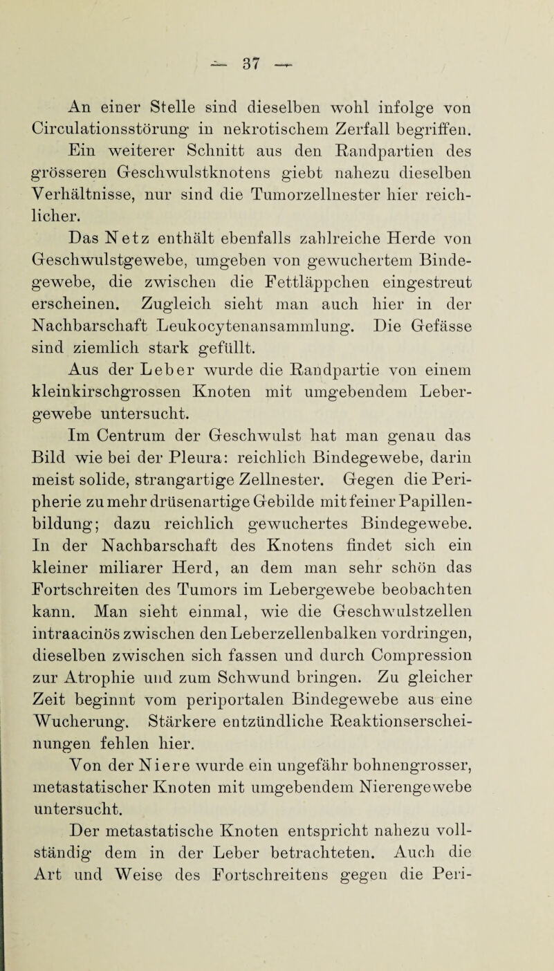 An einer Stelle sind dieselben wohl infolge von Circulationsstörung in nekrotischem Zerfall begriffen. Ein weiterer Schnitt aus den Randpartien des grösseren Geschwulstknotens giebt nahezu dieselben Verhältnisse, nur sind die Tumorzellnester hier reich¬ licher. Das Retz enthält ebenfalls zahlreiche Herde von Geschwulstgewebe, umgeben von gewuchertem Binde¬ gewebe, die zwischen die Fettläppchen eingestreut erscheinen. Zugleich sieht man auch hier in der Nachbarschaft Leukocytenansammlung. Die Gefässe sind ziemlich stark gefüllt. Aus der Leber wurde die Randpartie von einem kleinkirschgrossen Knoten mit umgebendem Leber¬ gewebe untersucht. Im Centrum der Geschwulst hat man genau das Bild wie bei der Pleura: reichlich Bindegewebe, darin meist solide, strangartige Zellnester. Gegen die Peri¬ pherie zu mehr drüsenartige Gebilde mit feiner Papillen¬ bildung; dazu reichlich gewuchertes Bindegewebe. In der Nachbarschaft des Knotens findet sich ein kleiner miliarer Herd, an dem man sehr schön das Fortschreiten des Tumors im Lebergewebe beobachten kann. Man sieht einmal, wie die Geschwulstzellen intraacinös zwischen den Leberzellenbalken Vordringen, dieselben zwischen sich fassen und durch Compression zur Atrophie und zum Schwund bringen. Zu gleicher Zeit beginnt vom periportalen Bindegewebe aus eine Wucherung. Stärkere entzündliche Reaktionserschei¬ nungen fehlen hier. Von der Niere wurde ein ungefähr bohnengrosser, metastatischer Knoten mit umgebendem Nierengewebe untersucht. Der metastatische Knoten entspricht nahezu voll¬ ständig dem in der Leber betrachteten. Auch die Art und Weise des Fortschreitens gegen die Peri-