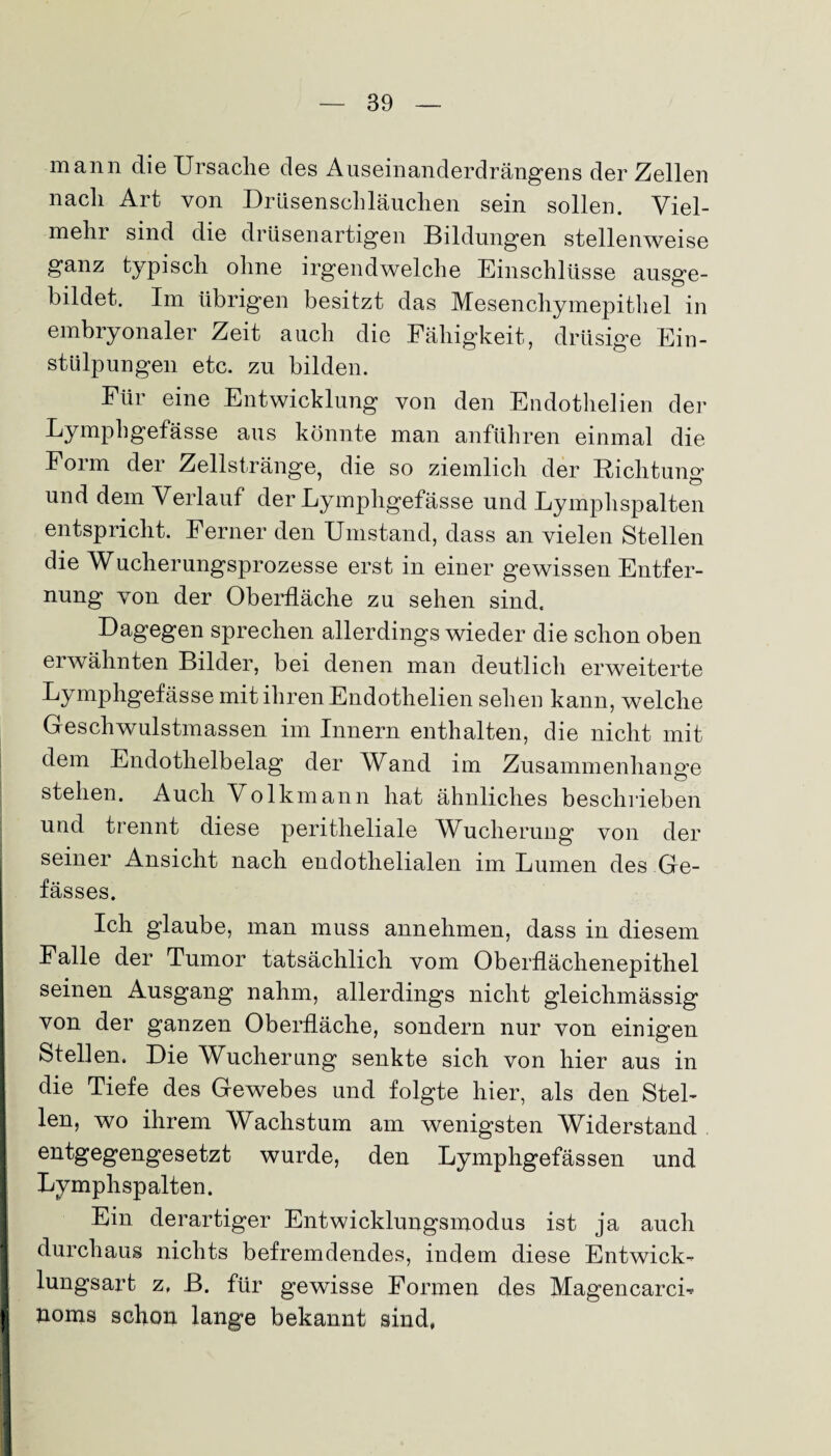 mann die Ursache des Auseinanderdrängens der Zellen nach Art von Drüsenschläuchen sein sollen. Viel¬ mehr sind die drüsenartigen Bildungen stellenweise ganz typisch ohne irgendwelche Einschlüsse ausge¬ bildet. Im übrigen besitzt das Mesenchymepithel in embryonaler Zeit auch die Fähigkeit, drüsige Ein¬ stülpungen etc. zu bilden. Für eine Entwicklung von den Endothelien der Lymphgefässe aus könnte man anführen einmal die Form der Zellstränge, die so ziemlich der Richtung und dem Verlauf der Lymphgefässe und Lymphspalten entspricht. Ferner den Umstand, dass an vielen Stellen die Wucherungsprozesse erst in einer gewissen Entfer¬ nung von der Oberfläche zu sehen sind. Dagegen sprechen allerdings wieder die schon oben erwähnten Bilder, bei denen man deutlich erweiterte Lymphgefässe mit ihren Endothelien sehen kann, welche Geschwulstmassen im Innern enthalten, die nicht mit dem Endothelbelag der Wand im Zusammenhänge stehen. Auch Volkmann hat ähnliches beschrieben und trennt diese peritheliale Wlicherung von der seiner Ansicht nach endothelialen im Lumen des Ge- fässes. Ich glaube, man muss annehmen, dass in diesem Falle der Tumor tatsächlich vom Oberflächenepithel seinen Ausgang nahm, allerdings nicht gleiclnnässig von der ganzen Oberfläche, sondern nur von einigen Stellen. Die Wucherung senkte sich von hier aus in die Tiefe des Gewebes und folgte hier, als den Stel¬ len, wo ihrem Wachstum am wenigsten Widerstand I entgegengesetzt wurde, den Lymphgefässen und Lymphspalten. Ein derartiger Entwicklungsmodus ist ja auch durchaus nichts befremdendes, indem diese Entwick- I lungsart z, B. für gewisse Formen des MagencarcL I jioms schon lange bekannt sind,