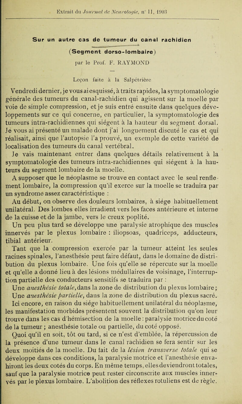 Extrait du .Journal de Neurologie, n 11, 1903 Sur un autre cas de tumeur du canal rachidien (Segment dorso-lombaire) par le Prof. F. RAYMOND Leçon faite à la Salpétrière Vendredi dernier, je vous aiesquissé, à traits rapides, la symptomatologie générale des tumeurs du canal-rachidien qui agissent sur la moelle par voie de simple compression, et je suis entré ensuite dans quelques déve¬ loppements sur ce qui concerne, en particulier, la symptomatologie des tumeurs intra-rachidiennes qui siègent à la hauteur du segment dorsal. Je vous ai présenté un malade dont j’ai longuement discuté le cas et qui réalisait, ainsi que l’autopsie l’a prouvé, un exemple de cette variété de localisation des tumeurs du canal vertébral. Je vais maintenant entrer dans quelques détails relativement à la symptomatologie des tumeurs intra-rachidiennes qui siègent à la hau¬ teurs du segment lombaire de la moelle. A supposer que le néoplasme se trouve en contact avec le seul renfle¬ ment lombaire, la compression qu’il exerce sur la moelle se traduira par un syndrome assez caractéristique : Au début, on observe des douleurs lombaires, à siège habituellement unilatéral. Des lombes elles irradient vers les faces antérieure et interne de la cuisse et de la jambe, vers le creux poplité. Un peu plus tard se développe une paralysie atrophique des muscles innervés par le plexus lombaire : iliopsoas, quadriceps, adducteurs, tibial antérieur. Tant que la compression exercée par la tumeur atteint les seules racines spinales, l’anesthésie peut faire défaut, dans le domaine de distri¬ bution du plexus lombaire. Une fois qu’elle se répercute sur la moelle et qu’elle a donné lieu à des lésions médullaires de voisinage, l’interrup¬ tion partielle des conducteurs sensitifs se traduira par : Une anesthésie totale,dans la zone de distribution du plexus lombaire ; Une anesthésie partielle, dans la zone de distribution du plexus sacré. Ici encore, en raison du siège habituellement unilatéral du néoplasme, les manifestation morbides présentent souvent la distribution qu’on leur trouve dans les cas d’hémisection de la moelle : paralysie motrice du coté de la tumeur ; anesthésie totale ou partielle, du coté opposé. Quoi qu’il en soit, tôt ou tard, si ce n’est d’emblée, la répercussion de la présence d'une tumeur dans le canal rachidien se fera sentir sur les deux moitiés de la moelle. Du tait de la lésion transverse totale qui se développe dans ces conditions, la paralysie motrice et l’anesthésie enva¬ hiront les deux cotés du corps. En même temps, elles deviendront totales, sauf que la paralysie motrice peut rester circonscrite aux muscles inner¬ vés par le plexus lombaire. L'abolition des réflexes rotuliens est de règle.